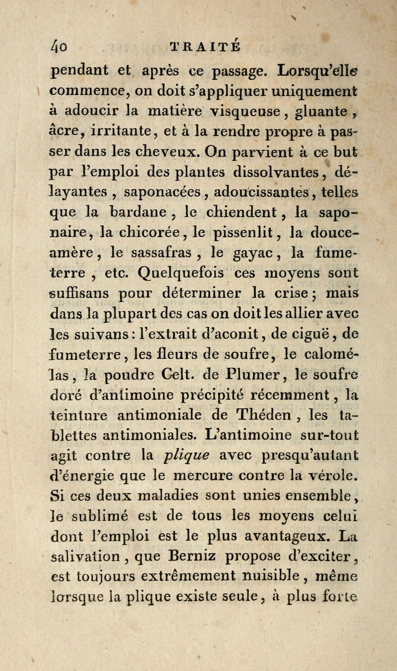 pendant et après ce passage. Lorsqu'elle \ commence j on doit s'appliquer uniquement à adoucir la matière visqueuse, gluante , acre, irritante, et à la rendre propre à pas- ser dans les cheveux. On parvient à ce but par l'emploi des plantes dissolvantes, dé- layantes , saponacées, adoucissantes, telles que la bardane , le chiendent, la sapo- naire ^ la chicorée, le pissenlit, la douce- amère, le sassafras , le gayac, la fume- terre , etc. Quelquefois ces moyens sont suffisans pour déterminer la crise 5 mais dans la plupart des cas on doit les allier avec les suivans : l'extrait d'aconit, de ciguë, de fumeterre, les fleurs de soufre, le calomé- las, la poudre Celt. de Plumer, le soufre doré d'antimoine précipité récemment, la teinture antimoniale de Théden , les ta- blettes antimoniales. L'antimoine sur-tout agit contre la plique avec presqu'autant d'énergie que le mercure contre la vérole. Si ces deux maladies sont unies ensemble, le sublimé est de tous les moyens celui dont l'emploi est le plus avantageux. La salivation, que Berniz propose d'exciter, est toujours extrêmement nuisible, même lorsque la plique existe seule, à plus forte