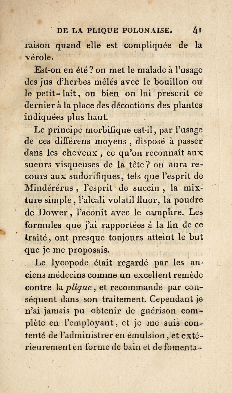 raison quand elle est compliquée de la vérole. Ést-on en été ? on met le malade à l'usage des jus d'herbes mêlés avec le bouillon ou le petit-lait, ou bien on lui prescrit ce dernier à la place des décoctions des plantes indiquées plus haut. Le principe morbilique est-il, par l'usage de ces difFérens moyens , disposé à passer dans les cheveux, ce qu'on reconnaît aux sueurs visqueuses de la tête? on aura re- cours aux sudorifiques, tels que l'esprit de Mindérérus , l'esprit de succin , la mix- ture simple 5 l'alcali volatil fluor, la poudre de Dower, l'aconit avec le camphre. Les formules que j'ai rapportées à la fin de ce traité, ont presque toujours atteint le but que je me proposais. Le lycopode était regardé par les an- ciens médecins comme un excellent remède contre la. pllçue, et recommandé par con- séquent dans son traitement. Cependant je n'ai jamais pu obtenir de guérison com- plète en l'employant, et je me suis con- tenté de l'administrer en émuision, et exté- rieurement en forme de bain et de fomenta-