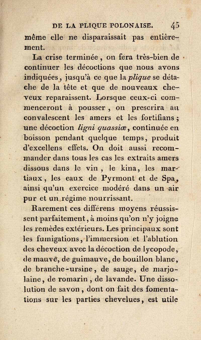 même elle ne disparaissait pas entière- ment. La crise terminée , on fera très-bien de continuer les décoctions que nous avons indiquées, jusqu'à ce que làplique se déta- che de la tête et que de nouveaux che- veux reparaissent. Lorsque ceux-ci com- menceront à pousser , on prescrira au convalescent les amers et les fortifians ; une décoction ligni quassiœ^ continuée en boisson pendant quelque temps, produit d'excellens effets. On doit aussi recom- mander dans tous les cas les extraits amers dissous dans le vin , le kina, les mar-' tiaux, les eaux de Pyrmont et de Spa, ainsi qu'un exercice modéré dans un air pur et un régime nourrissant. Rarement ces différens moyens réussis- sent parfaitement, à moins qu'on n'y joigne les remèdes extérieurs. Les principaux sont les fumigations, l'immersion et l'ablution des cheveux avec la décoction de lycopode, de mauve, de guimauve, de bouillon blanc, de branche-ursine, de sauge, de marjo- laine, de romarin , de lavande. Une disso- lution de savon, dont on fait des fomenta- lions sur les parties chevelues, est utile