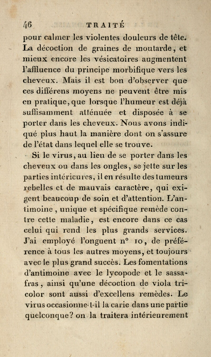 pour calmer les violentes douleurs de tête. La décoction de graines de moutarde, et mieux encore les vésicaloires augmentent l'affluence du principe morbifique vers les cheveux. Mais il est bon d'observer que ces différens moyens ne peuvent être mis en pratique, que lorsque l'humeur est déjà suffisamment atténuée et disposée à se porter dans les cheveux. Nous avons indi- qué plus haut la manière dont on s'assure de l'état dans lequel elle se trouve. Si le virus, au lieu de se porter dans les cheveux ou dans les ongles, se jelte sur les parties intérieures, il en résulte des tumeurs lebelies et de mauvais caractère, qui exi- gent beaucoup de soin et d'attention. L'an- timoine , unique et spécifique remède con- tre cette maladie, est encore dans ce cas celui qui rend les plus grands services. J'ai employé l'onguent n® lo, de préfé- rence à tous les autres moyens, et toujours avec le plus grand succès. Les fomentations d'antimoine avec le lycopode et le sassa- fras , ainsi qu'une décoction de viola tri- color sont aussi d'excellens remèdes. Le virus occasionne-t-il la carie dans une partie quelconque? on la traitera intérieurement