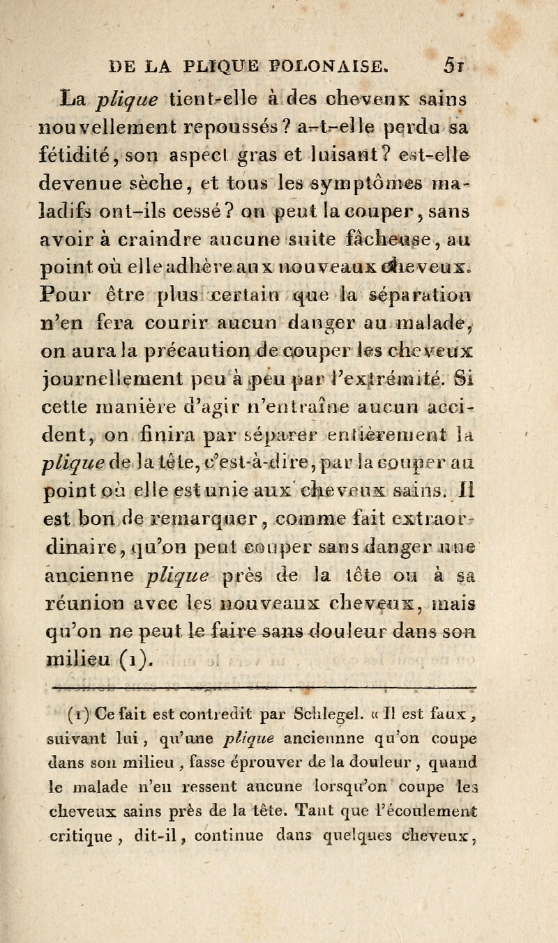 La pliçue tieiit^elle à des cheveuk sains nouvellement repoussés? a^t-eJle perdu sa fétidité, son aspect gras et luisant? est-eUe devenue sèche, et tous les symptômes ma- ladifs ont-ils cessé? on peut la couper, sans avoir à craindre aucune suite fâchease, au point où elle adhère aux nouveaux dlie veux. Pour être plus xertain que la séparation n'en fera courir aucun danger au malade^ on aura la précaution de couper i«s cheveux journellement peu à ^peu par rexjrémité. Si cette manière d'agir n'entraîne aucun acci- dent, on finira par séparer entièrement la plique de la tête, c'est-à-dire, par la couper au point oà elle est unie aux chevensc sains. Il est bon de remarquer, comme fait extraorr dinaire, qu'on peut couper sans danger wuq ancienne plique près de la tête ou à sa réunion avec les nouveaux cheveux, mais qu'on ne peut le faire sans douleur dans son milieu (i). (i) Ce fait est contredit par Sclilegel. u II est faux, suivant lui , qu'une plique anciennne qu'on coupe dans sou milieu , fasse éprouver de la douleur ; quand le malade n'en ressent aucune lorsqu'on coupe les cheveux sains près de la tête. Tant que l'écoulement critique, dit-il, continue dans quelques cheveux,