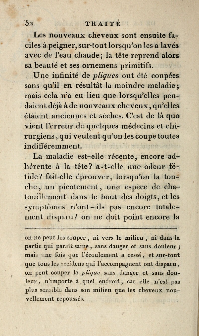 Les nouveaux cheveux sont ensuite fa- ciles à peigner, sur-tout lorsqu'on les a lavés avec de Feau chaude5 la tête reprend alors sa beauté et ses ornemens primitifs. Une infinité de pliques ont été coupées sans qu'il en résultât la moindre maladie 5 mais cela n'a eu lieu que lorsqu'elles pen- daient déjà à de nouveaux cheveux, qu'elles étaient anciennes et sèches. C'est de là quo vient l'erreur de quelques médecins et chi- rurgiens , qui veulent qu'on les coupe toutes indifféremment. La maladie est-elle récente, encore ad- hérente à la tête? a-t-elle une odeur fé- tide? fait-elle éprouver, lorsqu'on la tou- che, un picotement, une espèce de cha- touillement dans le bout des doigts, et les symptômes n'ont-ils pas encore totale- ment disparu? on ne doit point encore la on ne peut les couper , ni vers le milieu , ni dans la partie qui paraît saine, sans danger et sans douleur ; maib nwe fois que récGulement a cessé, et sur-tout que tous les • ':'C7dens qui l'accompagnent ont disparu , on peut couper la plique sans danger et sans dou- leur, n'importe à quel endroit; car elle n'est pas plus seni^jbis dans son milieu que les cheveux nou- vellement repousses.