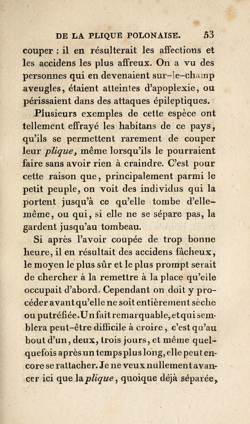 couper : il en résulterait les affections et les accidens les plus affreux. On a vu des personnes qui en devenaient sur-le-champ aveugles, étaient atteintes d'apoplexie, ou périssaient dans des attaques épileptiques. Plusieurs exemples de cette espèce ont tellement effrayé les habitans de ce pays, qu'ils se permettent rarement de couper leur plique, même lorsqu'ils le pourraient faire sans avoir rien à craindre. C'est pour cette raison que, principalement parmi le petit peuple, on voit des individus qui la portent jusqu'à ce qu'elle tombe d'elle- même, ou qui, si elle ne se sépare pas, la gardent jusqu'au tombeau. Si après l'avoir coupée de trop bonne heure, il en résultait des accidens fâcheux, le moyen le plus sûr et le plus pronàpt serait de chercher à la remettre à Ta place qu'elle occupait d'abord. Cependant on doit y pro- céder avant qu'elle ne soit entièrement sèche ou putréfiée.Un fait remarquable,^et qui sem- blera peut-être difficile à croire , c'est qu'au bout d'un, deux, trois jours, et même quel- quefois après un temps plus long, elle peut en- core se rattacher. Je ne veux nullement avan- cer ici quelsiplique, quoique déjà séparée^