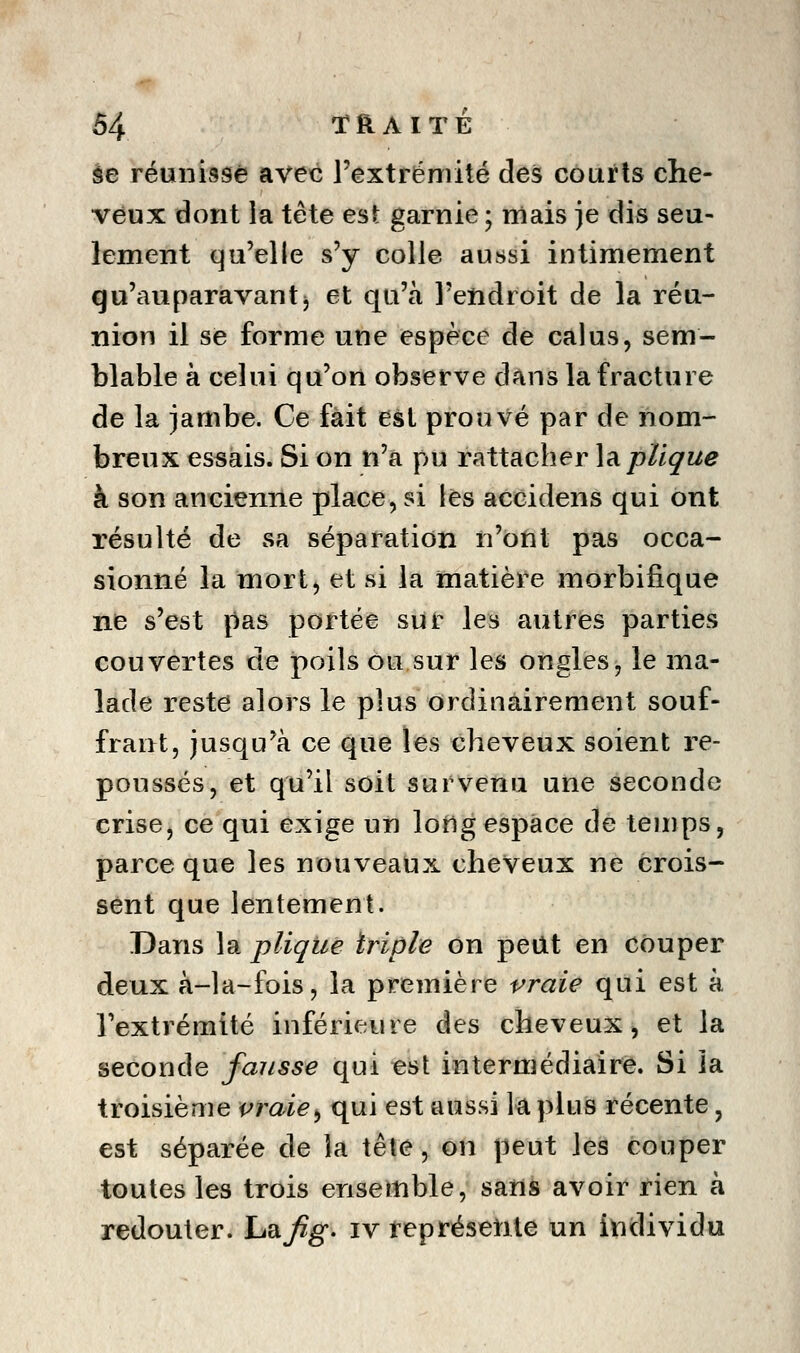 àe réunisse avec l'extrémité des courts che- veux dont la tête est garnie ; mais je dis seu- lement qu'elle s'y colle aussi intimement qu'auparavantj et qu'à l'endroit de la réu- nion il se forme une espèce de cal us, sem- blable à celui qu'on observe dans la fracture de la jambe. Ce fait esl prouvé par de nom- breux essais. Si on n'a pu rattacher Implique à son ancienne place, si lès accidens qui ont résulté de sa séparation n'ont pas occa- sionné la mort, et si la matière morbifique ne s'est pas portée sur les autres parties couvertes de poils ou sur les ongles, le ma- lade reste alors le plus ordinairement souf- frant, jusqu'à ce que les cheveux soient re- poussés, et qu'il soit survenu une seconde crise, ce qui exige un long espace de temps, parce que les nouveaux cheveux ne crois- sent que lentement. Dans la plique triple On peUt en couper deux à-la-fois, la première vraie qui est à l'extrémité inférieure des cheveux, et la seconde fausse qui est intermédiaire. Si la troisième vraie^ qui est aussi la plus récente, est séparée de la tête, on peut les couper toutes les trois ensemble, sans avoir rien à redouter, hafig- iv représente un individu