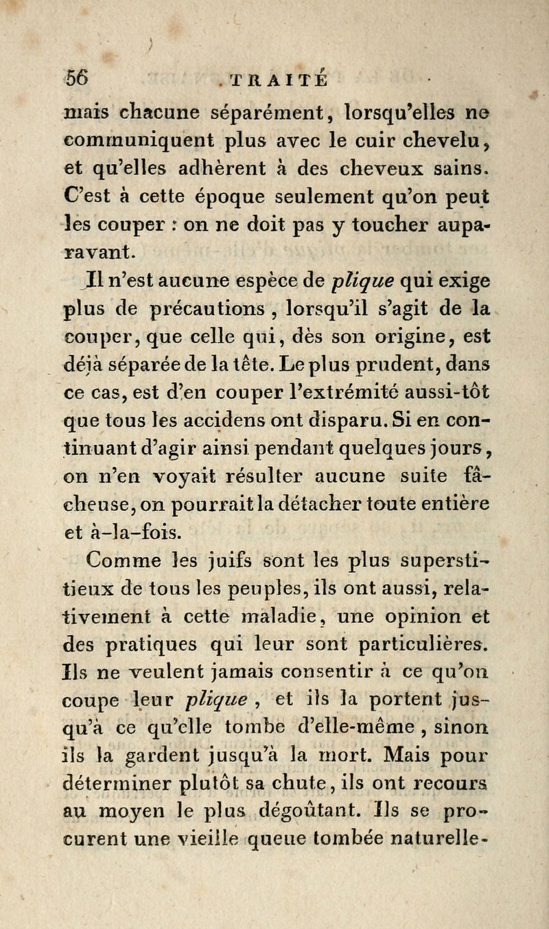 mais chacune séparément, lorsqu'elles ne communiquent plus avec le cuir chevelu, et qu'elles adhèrent à des cheveux sains. C'est à cette époque seulement qu'on peut les couper : on ne doit pas y toucher aupa- ravant. J[l n'est aucune espèce de plique qui exige plus de précautions , lorsqu'il s'agit de la couper, que celle qui, dès son origine, est déjà séparée de la tête. Le plus prudent, dans ce cas, est d'en couper l'extrémité aussi-tôt que tous les accidens ont disparu. Si en con- tinuant d'agir ainsi pendant quelques jours, on n'en voyait résulter aucune suite fâ- cheuse, on pourrait la détacher toute entière et à-la-fois. Comme les juifs sont les plus supersti- tieux de tous les peuples, ils ont aussi, rela- tivement à cette maladie, une opinion et des pratiques qui leur sont particulières. Ils ne veulent jamais consentir à ce qu'on coupe leur plique , et ils la portent jus- qu'à ce qu'elle tombe d'elle-même , sinon ils la gardent jusqu'à la mort. Mais pour déterminer plutôt sa chute, ils ont recours au moyen le plus dégoûtant. Ils se pro- curent une vieille queue tombée naturelle-