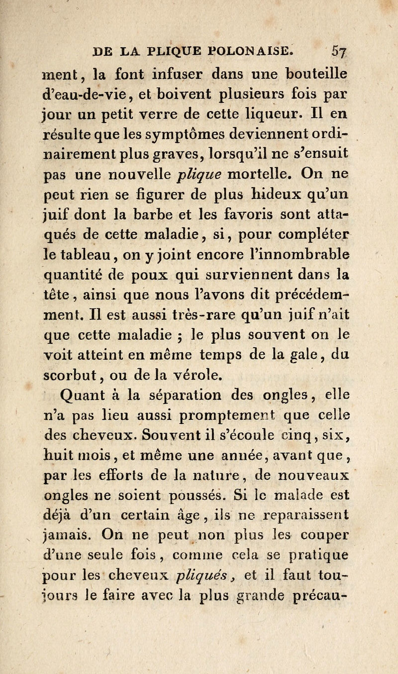 ment, la font infuser dans une bouteille d'eau-de-vie, et boivent plusieurs fois par jour un petit verre de cette liqueur. Il en résulte que les symptômes deviennent ordi- nairement plus graves, lorsqu'il ne s^ensuit pas une nouvelle plique mortelle. On ne peut rien se figurer de plus hideux qu'un juif dont la barbe et les favoris sont atta- qués de cette maladie, si, pour compléter le tableau, on y joint encore l'innombrable quantité de poux qui surviennent dans la tête, ainsi que nous l'avons dit précédem- ment. Il est aussi très-rare qu'un juif n'ait que cette maladie ; le plus souvent on le voit atteint en même temps de la gale, du scorbut, ou de la vérole. Quant à la séparation des ongles, elle n'a pas lieu aussi promptemer.t que celle des cheveux. Souvent il s'écoule cinq, six, huit mois, et même une année, avant que, par les efforts de la nature, de nouveaux ongles ne soient poussés. Si le malade est déjà d'un certain âge , ils ne reparaissent jamais. On ne peut non plus les couper d'une seule fois, comme cela se pratique pour les cheveux -pliqués, et il faut tou- jours le faire avec la plus grande précau-