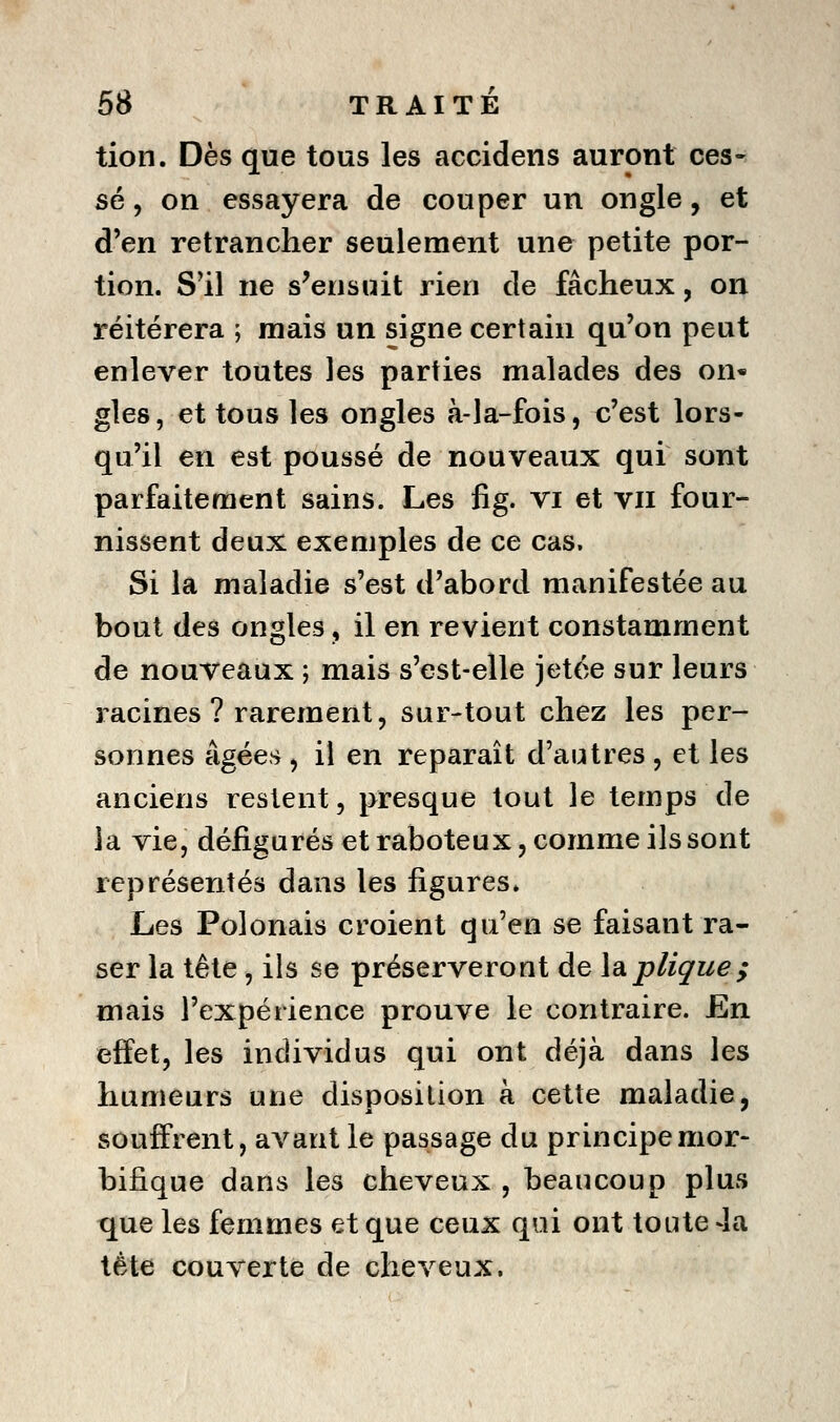 tion. Dès que tous les accidens auront ces- sé , on essayera de couper un ongle, et d'en retrancher seulement une petite por- tion. S'il ne s'ensuit rien de fâcheux, on réitérera ; mais un signe certain qu'on peut enlever toutes les parties malades des on« gles, et tous les ongles à-la-fois, c'est lors- qu'il en est poussé de nouveaux qui sont parfaitement sains. Les fig. vi et vu four- nissent deux exemples de ce cas. Si la maladie s'est d'abord manifestée au bout des ongles, il en revient constamment de nouveaux ; mais s'est-elle jetée sur leurs racines ? rarement, sur-tout chez les per- sonnes âgées , il en reparaît d'autres, et les anciens restent, presque tout le temps de la vie, défigurés et raboteux, comme ils sont représentés dans les figures. Les Polonais croient qu'en se faisant ra- ser la tête, ils se préserveront de lapliçue; mais l'expérience prouve le contraire. En effet, les individus qui ont déjà dans les humeurs une disposition à cette maladie, souffrent, avant le passage du principemor- bifique dans les cheveux , beaucoup plus que les femmes et que ceux qui ont toute 4a tête couverte de cheveux.