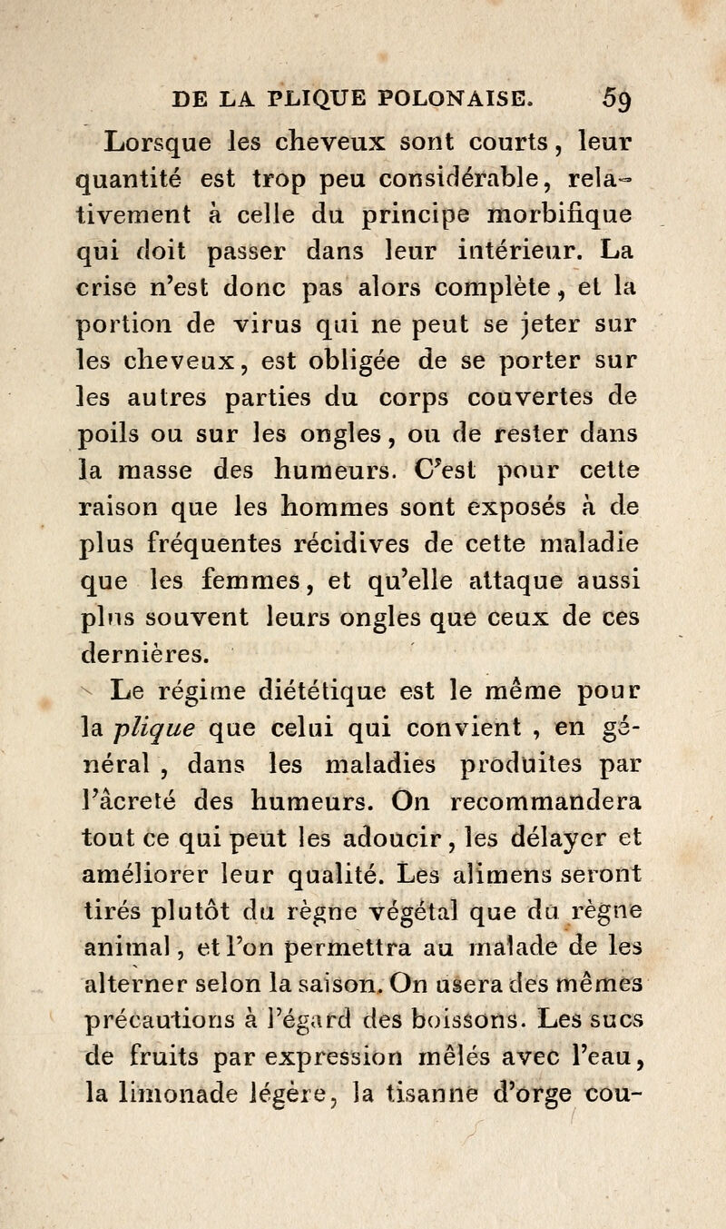 Lorsque les cheveux sont courts, leur quantité est trop peu considérable, rela-= tiveiîient à celle du principe morbifique qui doit passer dans leur intérieur. La crise n'est donc pas alors complète ^ et la portion de virus qui ne peut se jeter sur les cheveux, est obligée de se porter sur les autres parties du corps couvertes de poils ou sur les ongles, ou de rester dans la masse des humeurs. C^est pour cette raison que les hommes sont exposés à de plus fréquentes récidives de cette maladie que les femmes, et qu'elle attaque aussi pins souvent leurs ongles que ceux de ces dernières. ^ Le régime diététique est le même pour la pligue que celui qui convient , en gé- néral , dans les maladies produites par Fâcreté des humeurs. On recommandera tout ce qui peut les adoucir, les délayer et améliorer leur qualité. Les alimens seront tirés plutôt du règne végétal que da règne animal 5 et l'on permettra au malade de les alterner selon la saison. On usera des mêmes précautions à l'égard des boissons. Les sucs de fruits par expression mêlés avec l'eau, la limonade légère, la tisanne d'orge cou-