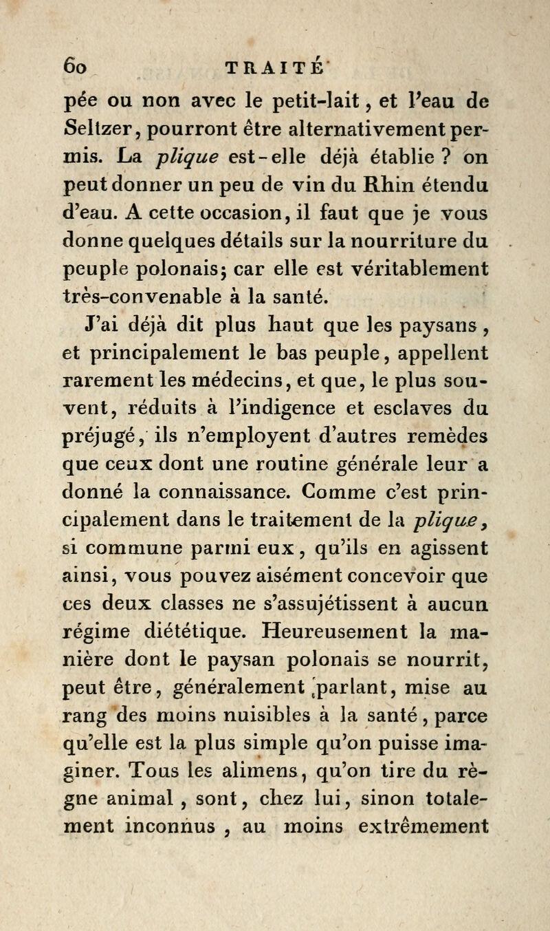 pée ou non avec le petit-lait, et Peau de Seltzer, pourront être alternativement per- mis. La plique est-elle déjà établie? on peut donner un peu de vin du Rhin étendu d'eau. A cette occasion, il faut que je vous donne quelques détails sur la nourriture du peuple polonais5 car elle est véritablement très-convenable à la santé. J'ai déjà dit plus haut que les paysans, et principalement le bas peuple, appellent rarement les médecins, et que, le plus sou- vent, réduits à l'indigence et esclaves du préjugé, ils n'employent d'autres remèdes que ceux dont une routine générale leur a donné la connaissance. Comme c'est prin- cipalement dans le traitement de la -plique^ si commune parmi eux, qu'ils en agissent ainsi, vous pouvez aisément concevoir que ces deux classes ne s'assujétissent à aucun régime diététique. Heureusement la ma- nière dont le paysan polonais se nourrit, peut être, généralement,parlant, mise au rang des moins nuisibles à la santé, parce qu'elle est la plus simple qu'on puisse ima- giner. Tous les alimens, qu'on tire du rè- gne animal , sont, chez lui, sinon totale- ment inconnus , au moins extrêmement