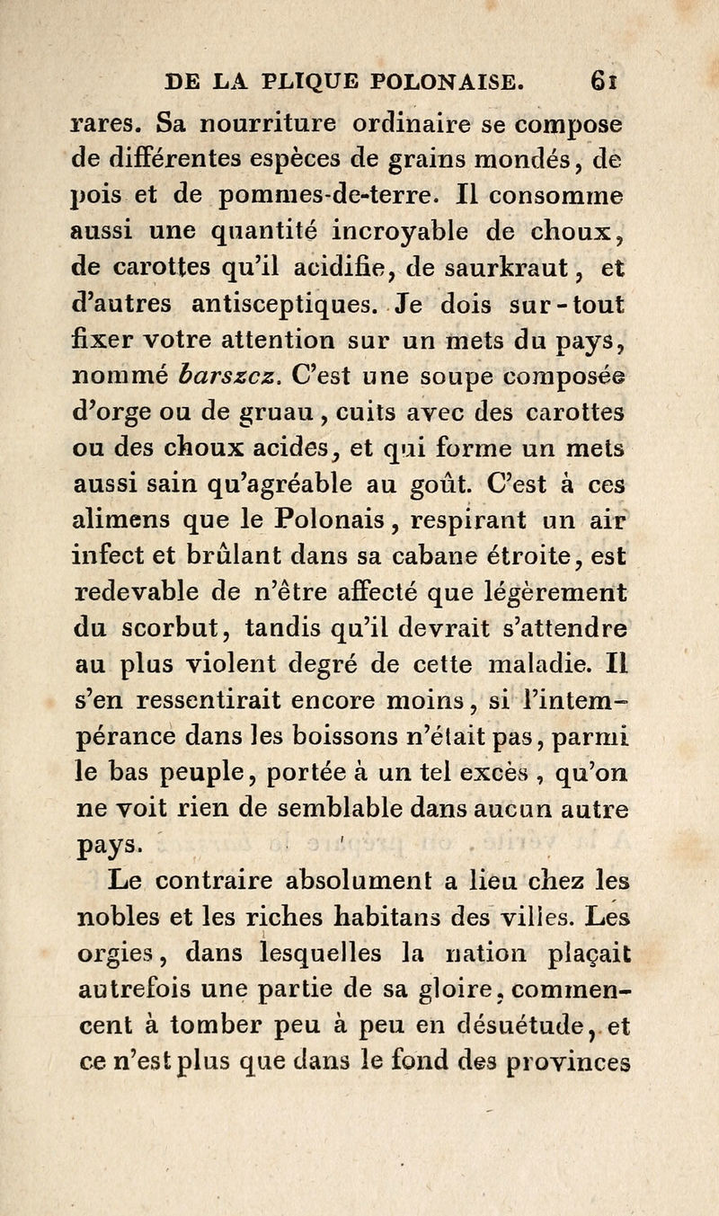 rares. Sa nourriture ordinaire se compose de différentes espèces de grains mondés, de pois et de pommes-de-terre. Il consomme aussi une quantité incroyable de choux, de carottes qu'il acidifie, de saurkraut, et d'autres antisceptiques. Je dois sur-tout fixer votre attention sur un mets du pays, nommé barszcz. C'est une soupe composée d^orge ou de gruau, cuits avec des carottes ou des choux acides, et qui forme un mets aussi sain qu'agréable au goût. C'est à ces alimens que le Polonais, respirant un air infect et brûlant dans sa cabane étroite, est redevable de n'être affecté que légèrement du scorbut, tandis qu'il devrait s'attendre au plus violent degré de cette maladie. Il s'en ressentirait encore moins, si l'intem- pérance dans les boissons n'était pas, parmi le bas peuple, portée à un tel excès , qu'on ne voit rien de semblable dans aucun autre pays. Le contraire absolument a lieu chez les nobles et les riches habitans des villes. Les orgies, dans lesquelles la nation plaçait autrefois une partie de sa gloire, commen- cent à tomber peu à peu en désuétude,.et ce n'est plus que dans le fond des provinces