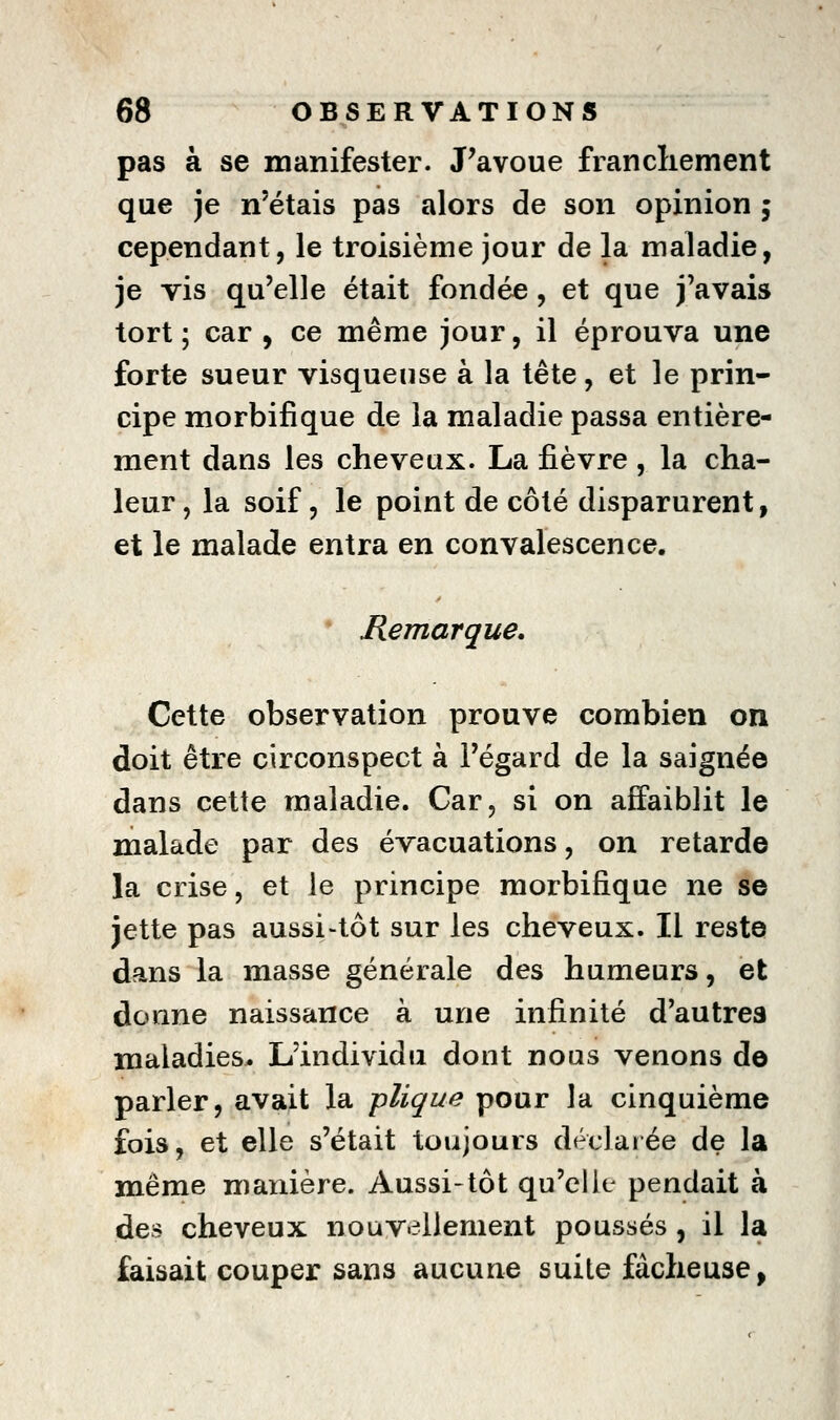 pas à se manifester. J'avoue francliement que je n'étais pas alors de son opinion 5 cependant, le troisième jour de la maladie, je vis qu'elle était fondée , et que j'avais tort ; car , ce même jour, il éprouva une forte sueur visqueuse à la tête, et le prin- cipe morbifique de la maladie passa entière- ment dans les cheveux. La fièvre , la cha- leur, la soif 5 le point de côté disparurent, et le malade entra en convalescence. * Remarque. Cette observation prouve combien on doit être circonspect à l'égard de la saignée dans cette maladie. Car, si on affaiblit le malade par des évacuations, on retarde la crise, et le principe morbifique ne se jette pas aussi-tôt sur les cheveux. Il reste dans la masse générale des humeurs, et donne naissance à une infinité d'autres maladies. L'individu dont nous venons do parler, avait la plique pour la cinquième fois, et elle s'était toujours déclaiée de la même manière. Aussi-tôt qu'elle pendait à des cheveux nouvellement poussés , il la faisait couper sans aucune suite fâcheuse,