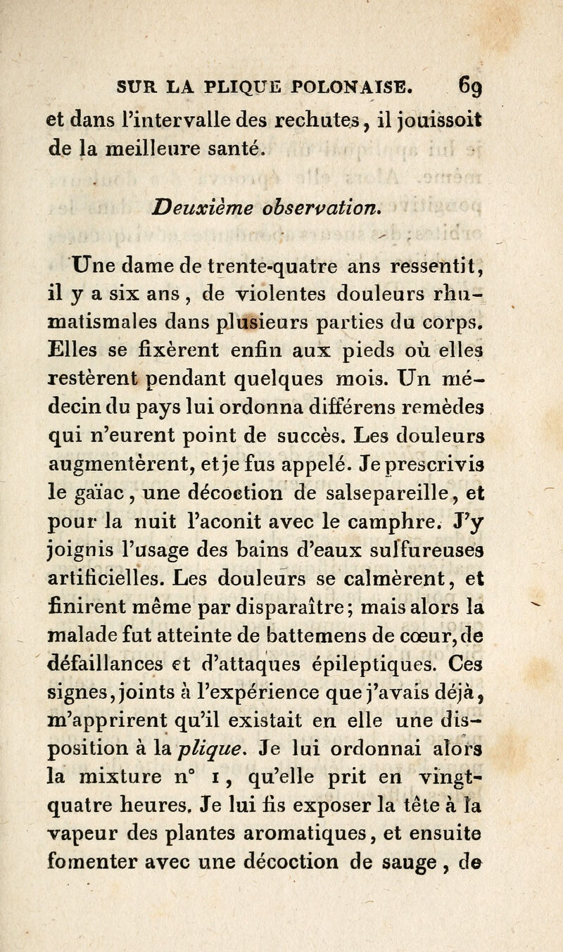 et dans Tintervalle des rechutes, il jouissoit de la meilleure santé. Deuxième obserpatîon. Une dame de trente-quatre ans ressentît, il y a six ans , de violentes douleurs rhu- matismales dans plusieurs parties du corps. Elles se fixèrent enfin aux pieds où elles restèrent pendant quelques mois. Un mé- decin du pays lui ordonna différens remèdes qui n'eurent point de succès. Les douleurs augmentèrent, et je fus appelé. Je prescrivis le gaïac, une décoction de salsepareille, et pour la nuit l'aconit avec le camphre. Py joignis l'usage des bains d'eaux sulfureuses artificielles. Les douleurs se calmèrent, et finirent même par disparaître; mais alors la malade fut atteinte de battemens de cœur, de défaillances et d'attaques épileptiques. Ces signes, joints à l'expérience que j'avais déjà, m'apprirent qu'il existait en elle une dis- position à la plique. Je lui ordonnai alors la mixture n° i, qu'elle prit en vingt- quatre heures. Je lui fis exposer la tête à la vapeur des plantes aromatiques, et ensuite fomenter avec une décoction de sauge, d©