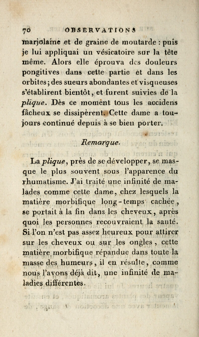 marjolaine et de graine de moutarde : puis je lui appliquai un vésicatoire sur la tête même. Alors elle éprouva des douleurs pongitives dans cette partie et dans les orbites; des sueurs abondantes et visqueuses s'établirent bientôt, et furent suivies de la plique» Dès ce moment tous les accidens fâcheux se dissipèrent. Cette dame a tou- jours continué depuis à se bien porter. Remarque. JjdLpligue^ près de se développer, se mas- que le plus souvent sous l'apparence du rhumatisme. J'ai traité une infinité de ma- lades comme cette dame, chez lesquels la matière morbifique long-temps cachée, se portait à la fin dans les cheveux, après quoi les personnes recouvraient la santé. Si l'on n'est pas assez heureux pour attirer sur les cheveux ou sur les ongles , cette matière, morbifique répandue dans toute la niasse des humeurs, il en résulte, comme nous l'avons déjà dit, une infinité de ma- ladies diiFérentes.