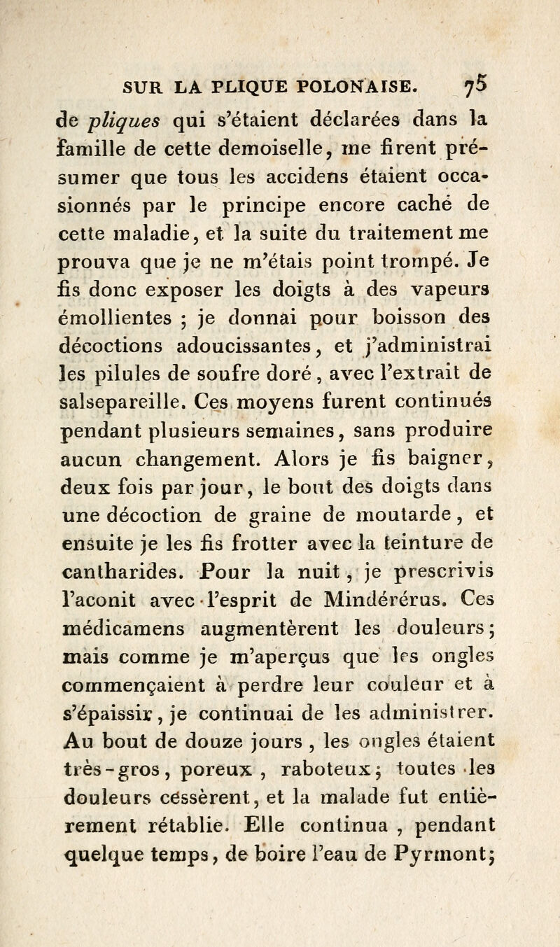 de pliques qui s'étaient déclarées dans la famille de cette demoiselle, me firent pré- sumer que tous les accidens étaient occa- sionnés par le principe encore caché de cette maladie, et la suite du traitement me prouva que je ne m'étais point trompé. Je fis donc exposer les doigts à des vapeurs émollientes ; je donnai pour boisson des décoctions adoucissantes, et j'administrai les pilules de soufre doré, avec l'extrait de salsepareille. Ces moyens furent continués pendant plusieurs semaines, sans produire aucun changement. Alors je fis baigner, deux fois par jour, le bout des doigts dans une décoction de graine de moutarde, et ensuite je les fis frotter avec la teinture de cantharides. Pour la nuit, je prescrivis l'aconit avec • l'esprit de Mindérérus. Ces médicamens augmentèrent les douleurs; mais comme je m'aperçus que les ongles commençaient à perdre leur couleur et à s'épaissir, je continuai de les administrer. Au bout de douze jours , les ongles étaient très - gros , poreux , raboteux; toutes les douleurs cessèrent, et la malade fut entiè- rement rétablie. Elle continua , pendant quelque temps, de boire Feau de Pyrmont;