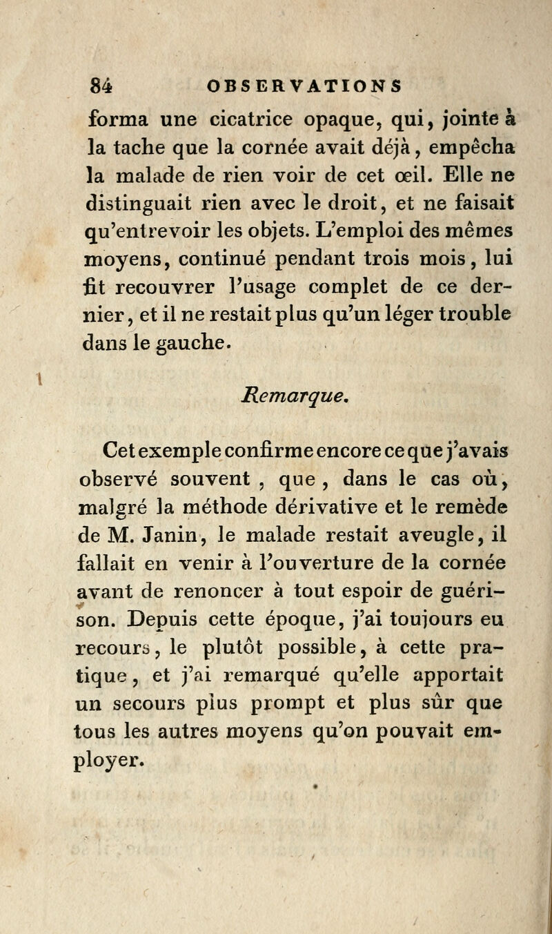 forma une cicatrice opaque, qui, jointe à la tache que la cornée avait déjà, empêcha la malade de rien voir de cet œil. Elle ne distinguait rien avec le droit, et ne faisait qu'entrevoir les objets. L'emploi des mêmes moyens, continué pendant trois mois, lui fit recouvrer l'usage complet de ce der- nier , et il ne restait plus qu'un léger trouble dans le gauche. Remarque, Cet exemple confirme encore ce que j'avais observé souvent , que, dans le cas où, malgré la méthode dérivative et le remède de M. Janin, le malade restait aveugle, il fallait en venir à l'ouverture de la cornée avant de renoncer à tout espoir de guéri- son. Depuis cette époque, j'ai toujours eu recoura, le plutôt possible, à cette pra- tique , et j'ai remarqué qu'elle apportait un secours plus prompt et plus sûr que tous les autres moyens qu'on pouvait em- ployer.