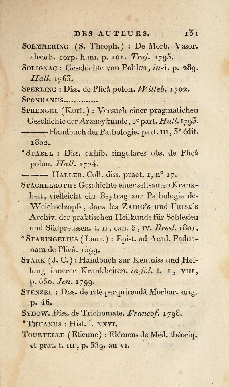 SoEMMERiNG (S. Theoph.) : De Morb. Vasor. absorb. corp. hum. p. loi. Traj, 1795. SoLiGNAC : Geschichte vonPohlen, inA, p. 289. Hall, 1760. Sperling : Diss. de Plicâ poloa. Witleh, 1702. Spondanus c Sprengel (Kurt. ) : Versuch einer pragmaiicheii Gescliichte der Arzneykunde, 2® part. Hall, 17 9 5. Handbiich der Pathologie, part.m, 3*^ édit. 1802. *Stabel r Diss. exhib. singulares obs. de Plicâ polon. Hall, 1724. HallePu. Coll. diss. pract; i^, 11° 17. Stachelroth : Geschichte einer seltsameii Krank- heit, vielleiclît ein Beytrag zur Pathologie des Weichselzopfs , dans les Zadig's und Frise's Archiv. der praktischen Heilkunde fur Schlesieu und Sûdpreussen. t. 11, cah. 5, iv. BresL 1801. * Staringelius ( Laur. ) : Epist. ad Acad. Padua- nam de Plicâ. 1599. Stark ( J. C. ) : Handbuch zur Kentniss und Hei- lung innerer Krankheiten. 2/2-/0/. t. i , vili^ p. 65o. Jen, 1799. Stenzel : Diss. de rite perquirendâ Morbor. orîg,. p. 46. Sydow. Diss. de Trichomate. Francof. 1798. *Thuanus : Hist. 1. XXVI. TouRTELLE (Etienne) : Elémens de Méd. lhéoriq>, et prat. t. xii, p. SSg. an vi.