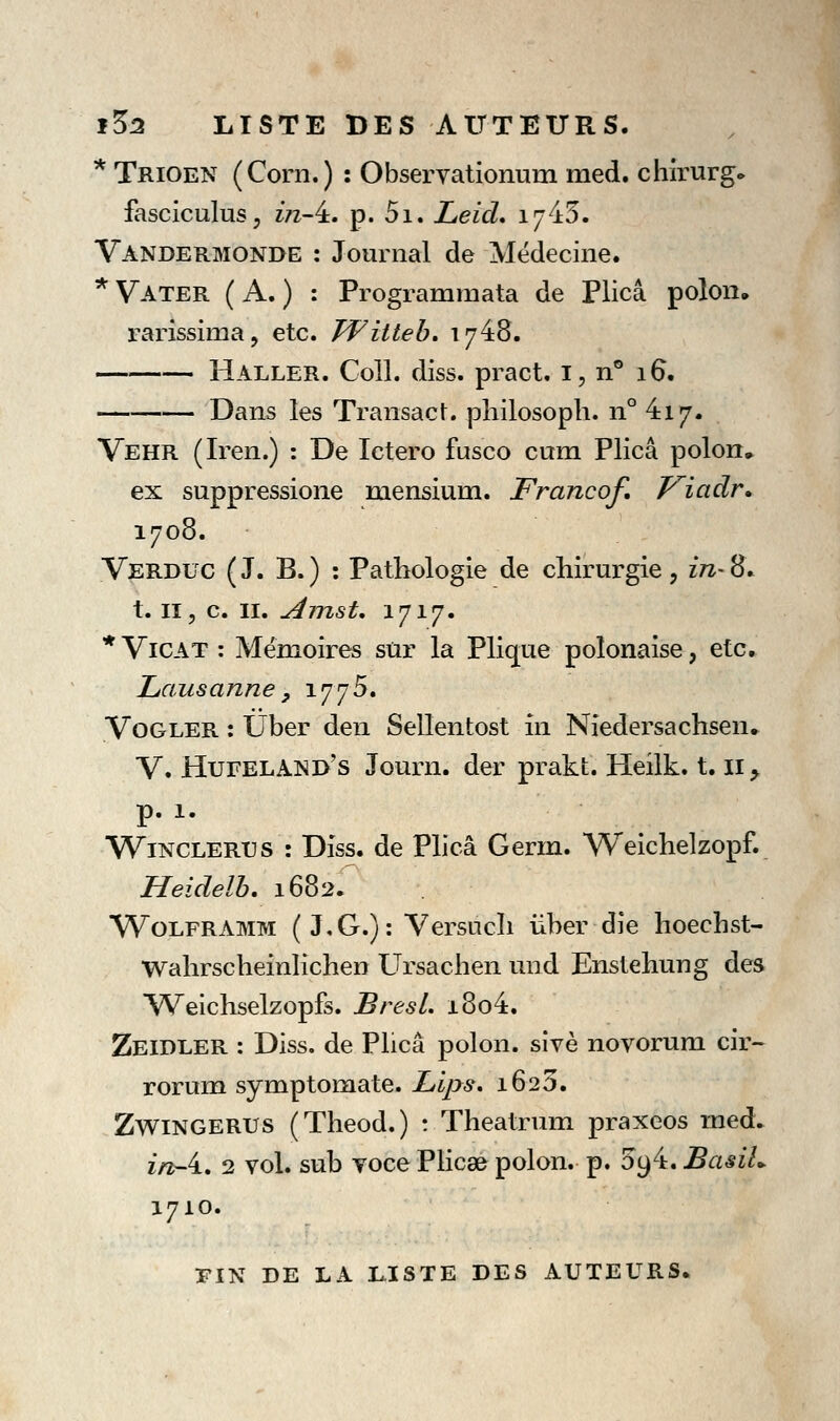1^2 LISTE DES AUTEURS. * Trioen (Corn.) : Observationum med. chirurg» fasciculus, z/z-4. p. 5i. Leid, 1745. Vandermonde : Journal de Médecine. * Vater ( a. ) : Programmata de Plicâ polon, rarissima, etc. PFitteb, 1748. Haller. Coll. diss. pract. i, n° 16. Dans les Transact. philosoph. n° 417. Vehr (Iren.) : De Ictero fusco cum Plicâ polon» ex suppressione mensium. Francof, Viadr* 1708. Verduc (J. B.) : Pathologie de chirurgie, m-8. t. II, c. II. Amst, 1717. * ViCAT : Mémoires sur la Plique polonaise, etc. Lausanne, 1775. Vogler : Uber den Sellentost in Niedersachsen» V. Hufeland's Journ. der prakt. Heiik. 1.11, p. 1. WiNCLERUS : Dîss. de Phcâ Germ. Weichelzopf. Heidelb, 1682. WoLFRAMM ( J,G.): Versucli ùber die hoechst- Wahrscheinlichen Ursachen und Enslehung des Weichselzopfs. BresL i8o4. Zeidler : Diss. de Plicâ polon. sîvè novorura cir~ rorum symptomate. JLips, 1623. ZwiNGERUS (Theod.) t Theatrum praxcos v^i^à^ in-i, 2 vol. sub Toce PHc8& polon. p. 5i)i, BasiL 1710. Ï*IN DE LA LISTE DES AUTEURS.