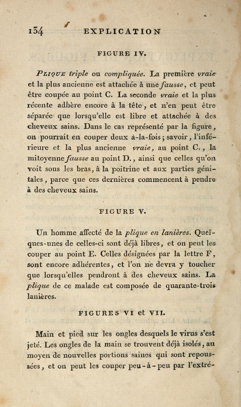 FIGURE ly. pLiQUE triple ou compliquée. La première vraie et la plus ancienne est attachée à nnefausse, et peut être conpe'e au point C. La seconde praie et la plus récente adhère encore à la tête , et n'en peut être séparée que lorsqu'elle est libre et attachée à des clieveux sains. Dans le cas représenté par la figure, on pourrait en couper deux à-la-fois ; savoir, l'infé- rieure et la plus ancienne vraie, au point C. , la vaitoyenne fausse au point D., ainsi que celles qu'on voit sous les bras, à la poitrine et aux parties géni- tales , parce que ces dernières commencent à pendre à des cheveux sains. FIGURE V. Un homme affecté de la plique en lanières. Quel- ques-unes de celles-ci sont déjà libres, et on peut les couper au point E. Celles désignées par la lettre F, sont encore adhérentes, et l'on ne devra y toucher que lorsqu'elles pendront à des cheveux sains. La plique de ce malade est composée de quarante-trois lanières. i-IGURES VI et VII. Main et pied sur les ongles desquels le virus s'est jeté. Les ongles de la main se trouvent déjà isolés, au moyen de nouvelles portions saines qui sont repous- sées , et on peut les couper peu - à - peu par l'extré-