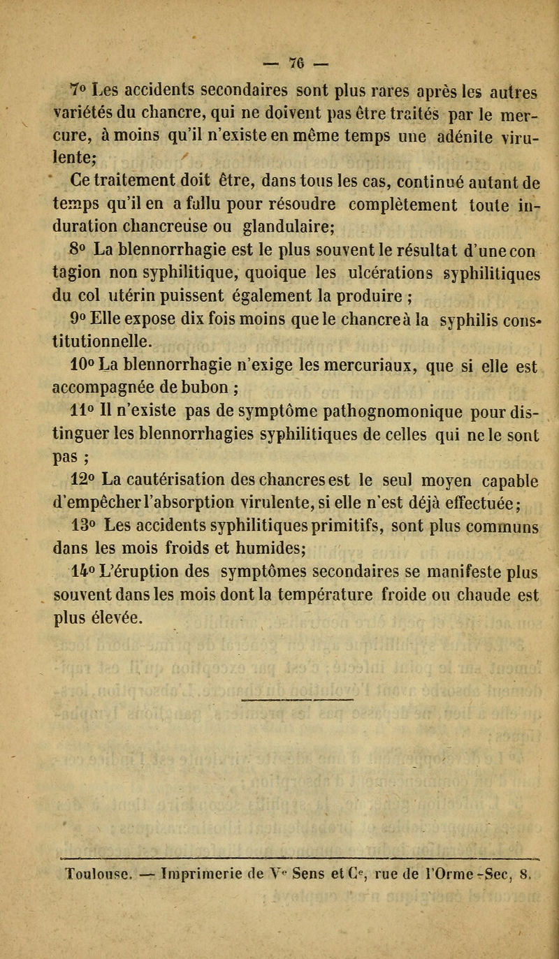 7» Les accidents secondaires sont plus rares après les autres variétés du chancre, qui ne doivent pas être traités par le mer- cure, à moins qu'il n'existe en même temps une adénite viru- lente; ' Ce traitement doit être, dans tous les cas, continué autant de temps qu'il en a fallu pour résoudre complètement toute in- duration chancredse ou glandulaire; 80 La blennorrhagie est le plus souvent le résultat d'une con tagion non syphilitique, quoique les ulcérations syphilitiques du col utérin puissent également la produire ; 90 Elle expose dix fois moins que le chancre à la syphilis cons- titutionnelle. IQo La blennorrhagie n'exige les mercuriaux, que si elle est accompagnée de bubon ; llo 11 n'existe pas de symptôme pathognomonique pour dis- tinguer les blennorrhagies syphilitiques de celles qui ne le sont pas ; 120 La cautérisation des chancres est \q gg^j] moyen capable d'empêcher l'absorption virulente, si elle n'est déjà effectuée; 130 Les accidents syphihtiques primitifs, sont plus communs dans les mois froids et humides; 140 L'éruption des symptômes secondaires se manifeste plus souvent dans les mois dont la température froide ou chaude est plus élevée. Toulouse. — Imprimerie de V Sens et (>, rue de l'Orme rSec, 8.