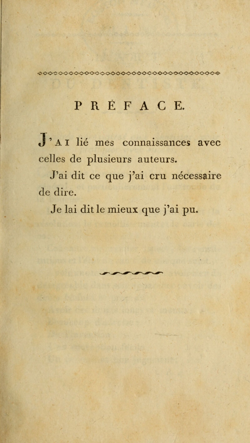 ♦oocooooooooooooooooocoooooooooooo^ PRÉFACE. J ' A I lié mes connaissances avec celles de plusieurs auteurs. J'ai dit ce que j'ai cru nécessaire de dire. Je lai dit le mieux que j'ai pu.