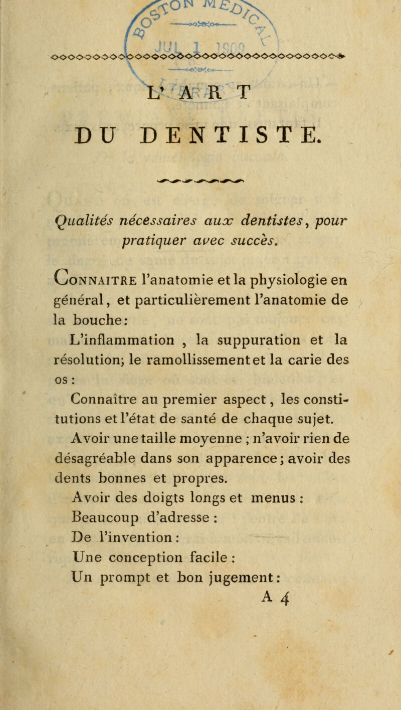 7\ V A RI DU DENTISTE. Qualités nécessaires aux dentistes, pour pratiquer avec succès. (connaître l'anatomie et la physiologie en général, et particulièrement l'anatomie de la bouche: L'inflammation , la suppuration et la résolution; le ramollissement et la carie des os : Connaître au premier aspect, les consti- tutions et l'état de santé de chaque sujet. Avoir une taille moyenne ; n'avoir rien de désagréable dans son apparence ; avoir des dents bonnes et propres. Avoir des doigts longs et menus : Beaucoup d'adresse : De l'invention : Une conception facile : Un prompt et bon jugement: A4