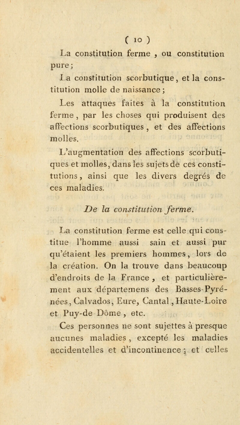 La constitution ferme , ou constitution pure; La constitution scorbutique, et la cons- titution molle de naissance ; Les attaques faites à la constitution ferme , par les choses qui produisent des affections scorbutiques , et des affections molles. L'augmentation des affections scorbuti- ques et molles, dans les sujets de ces consti- tutions , ainsi que les divers degrés de ces maladies. De la constitution ferme. La constitution ferme est celle qui cons- titue l'homme aussi sain et aussi pur qu'étaient les premiers hommes, lors de la création. On la trouve dans beaucoup d'endroits de la France y et particulière- ment aux départemens des Basses-Pyré- nées, Calvados, Eure, Cantal,Haute-Loire et Puy-de Dôme , etc. Ces personnes ne sont sujettes à presque aucunes maladies , excepté les maladies accidentelles et d'incontinence 3 et celles