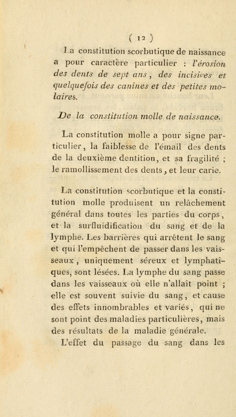 (») la constitution scorbutique de naissance a pour caractère particulier : Vérosion des dents de sept ans , des incisives et quelquefois des canines et des petites mo- laires. De la constitution molle de naissance. La constitution molle a pour signe par- ticulier, la faiblesse de 1 email des dents de la deuxième dentition, et sa fragilité ; le ramollissement des dents > et leur carie. La constitution scorbutique et la consti- tution molle produisent un relâchement général dans toutes les parties du corps, et la surfluidification du sang et de la lymphe. Les barrières qui arrêtent le sang et qui l'empêchent de passer dans les vais- seaux , uniquement séreux et lymphati- ques, sont lésées. La lymphe du sang passe dans les vaisseaux où elle n'allait point ; elle est souvent suivie du sang, et cause des effets innombrables et variés, qui ne sont point des maladies particulières, mais des résultats de la maladie générale. L'effet du passage du sang dans les