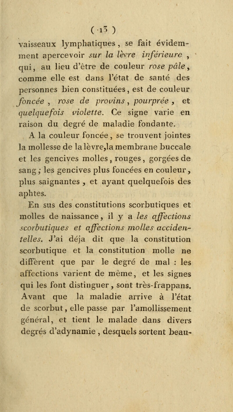 ( %§ ) vaisseaux lymphatiques , se fait évidem- ment apercevoir sur la lèvre inférieure , qui, au lieu d'être de couleur rose pâle> comme elle est dans l'état de santé des personnes bien constituées, est de couleur foncée , rose de provins, pourprée , et quelquefois violette. Ce signe varie en raison du degré de maladie fondante. A la couleur foncée , se trouvent jointes la mollesse de la le vre,la membrane buccale et les gencives molles , rouges, gorgées de sang; les gencives plus foncées en couleur, plus saignantes y et ayant quelquefois des aphtes. En sus des constitutions scorbutiques et molles de naissance > il y a les affections scorbutiques et affections molles acciden- telles. J'ai déjà dit que la constitution scorbutique et la constitution molle ne diffèrent que par le degré de mal : les affections varient de même, et les signes qui les font distinguer, sont très-frappans. Avant que la maladie arrive à l'état de scorbut, elle passe par l'amollissement général, et tient le malade dans divers degrés d'adynamie , desquels sortent beau-