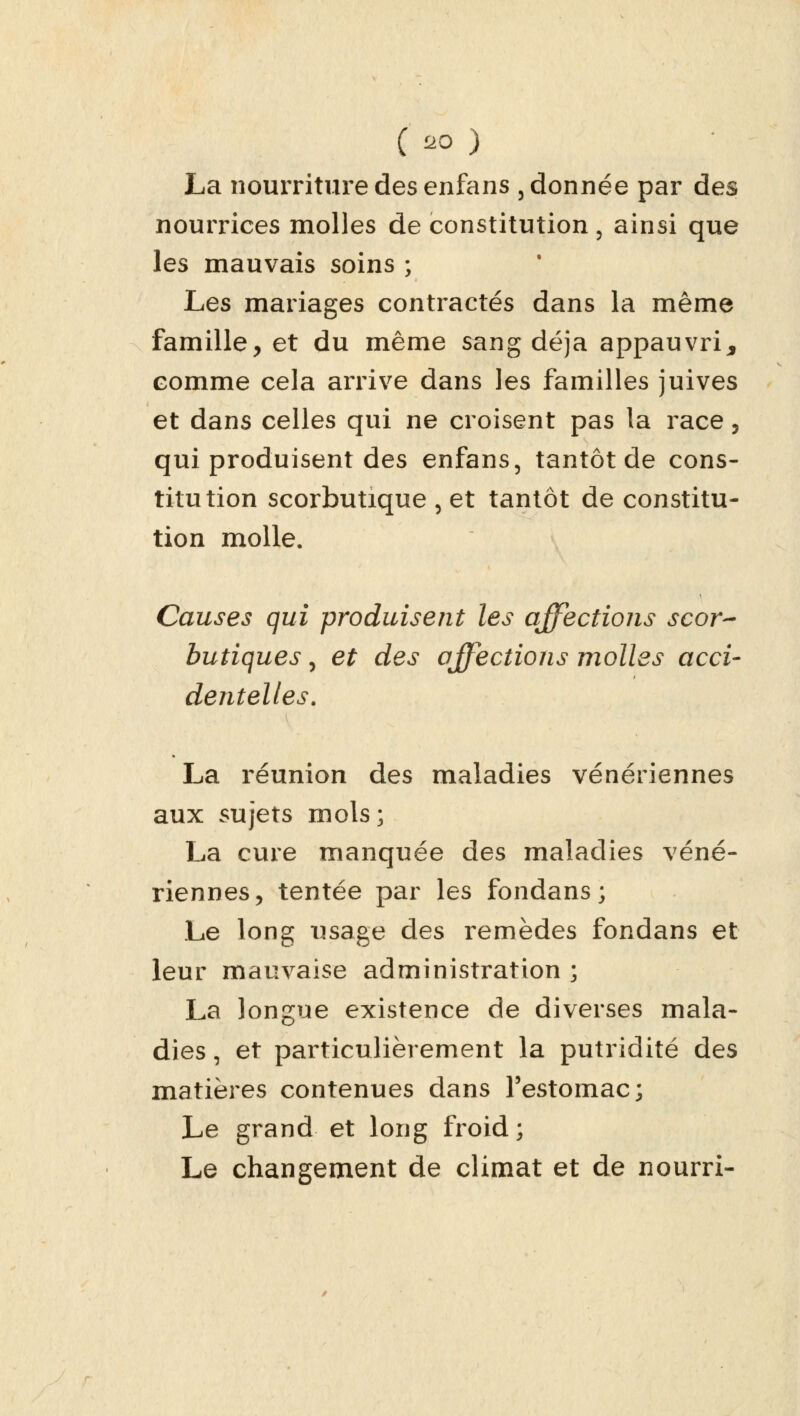 (oa ) La nourriture des enfans , donnée par des nourrices molles de constitution, ainsi que les mauvais soins ; Les mariages contractés dans la même famille, et du même sang déjà appauvri, comme cela arrive dans les familles juives et dans celles qui ne croisent pas la race, qui produisent des enfans, tantôt de cons- titution scorbutique , et tantôt de constitu- tion molle. Causes qui produisent les affections scor- butiques , et des affections molles acci- dentelles. La réunion des maladies vénériennes aux sujets mois; La cure manquée des maladies véné- riennes, tentée par les fondans; Le long usage des remèdes fondans et leur mauvaise administration ; La longue existence de diverses mala- dies , et particulièrement la putridité des matières contenues dans l'estomac; Le grand et long froid; Le changement de climat et de nourri-