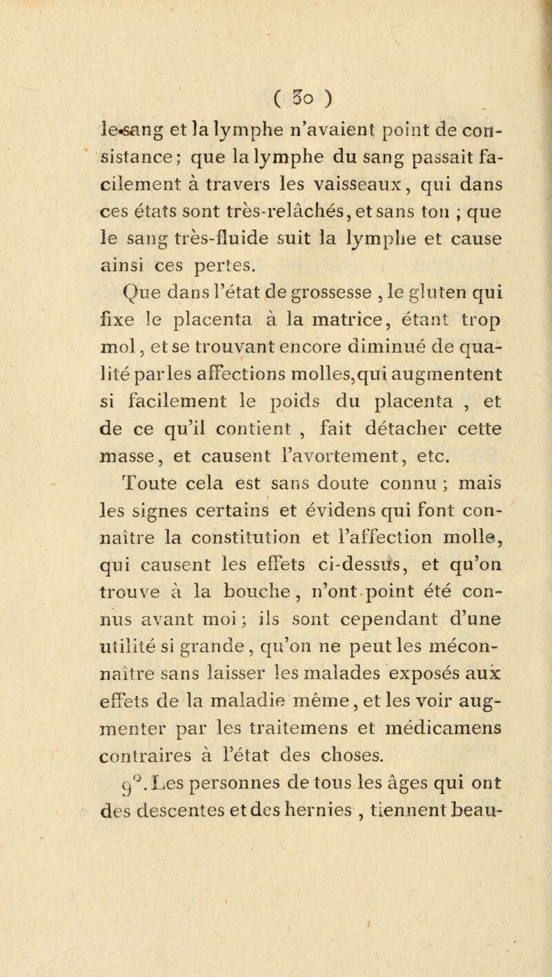 îe«sang et la lymphe n'avaient point de con- sistance; que la lymphe du sang passait fa- cilement à travers les vaisseaux, qui dans ces états sont très-relâchés, et sans ton ; que le sang très-fluide suit la lymphe et cause ainsi ces pertes. Que dans l'état de grossesse , le gluten qui fixe le placenta à la matrice, étant trop mol, et se trouvant encore diminué de qua- lité parles affections molles,qui augmentent si facilement le poids du placenta , et de ce qu'il contient , fait détacher cette masse, et causent l'avortement, etc. Toute cela est sans doute connu ; mais les signes certains et évidens qui font con- naître la constitution et l'affection molle, qui causent les effets ci-dessus, et qu'on trouve à la bouche, n'ont point été con- nus avant moi ; ils sont cependant d'une utilité si grande , qu'on ne peut les mécon- naître sans laisser les malades exposés aux effets de la maladie même, et les voir aug- menter par les traitemens et médicamens contraires à l'état des choses. gQ. Les personnes de tous les âges qui ont des descentes et des hernies , tiennent beau-