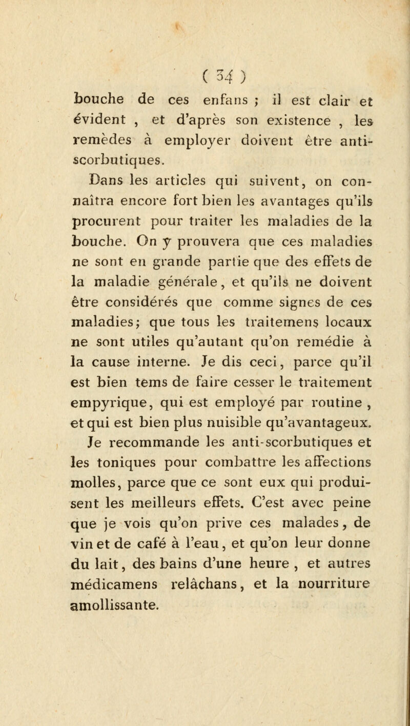 bouche de ces enfans ; il est clair et évident , et d'après son existence , les remèdes à employer doivent être anti- scorbutiques. Dans les articles qui suivent, on con- naîtra encore fort bien les avantages qu'ils procurent pour traiter les maladies de la bouche. On y prouvera que ces maladies ne sont en grande partie que des effets de la maladie générale, et qu'ils ne doivent être considérés que comme signes de ces maladies; que tous les traitemens locaux ne sont utiles qu'autant qu'on remédie à la cause interne. Je dis ceci, parce qu'il est bien tems de faire cesser le traitement empyrique, qui est employé par routine , et qui est bien plus nuisible qu'avantageux. Je recommande les anti-scorbutiques et les toniques pour combattre les affections molles, parce que ce sont eux qui produi- sent les meilleurs effets. C'est avec peine que je vois qu'on prive ces malades, de vin et de café à l'eau, et qu'on leur donne du lait, des bains d'une heure , et autres médicamens relâchans, et la nourriture amollissante.