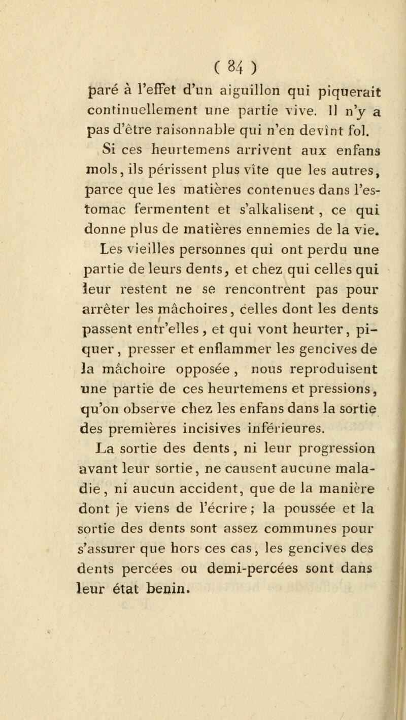 ( 8/t ) paré à PefFet d'un aiguillon qui piquerait continuellement une partie vive. 11 n'y a pas d'être raisonnable qui nen devînt fol. Si ces heurtemens arrivent aux enfans mois, ils périssent plus vite que les autres, parce que les matières contenues dans l'es- tomac fermentent et s'alkalisent, ce qui donne plus de matières ennemies de la vie. Les vieilles personnes qui ont perdu une partie de leurs dents, et chez qui celles qui leur restent ne se rencontrent pas pour arrêter les mâchoires, celles dont les dents passent entr'elles, et qui vont heurter, pi- quer, presser et enflammer les gencives de la mâchoire opposée , nous reproduisent tine partie de ces heurtemens et pressions, qu'on observe chez les enfans dans la sortie des premières incisives inférieures. La sortie des dents, ni leur progression avant leur sortie, ne causent aucune mala- die, ni aucun accident, que de la manière dont je viens de l'écrire ; la poussée et la sortie des dents sont assez communes pour s'assurer que hors ces cas, les gencives des dents percées ou demi-percées sont dans leur état bénin.