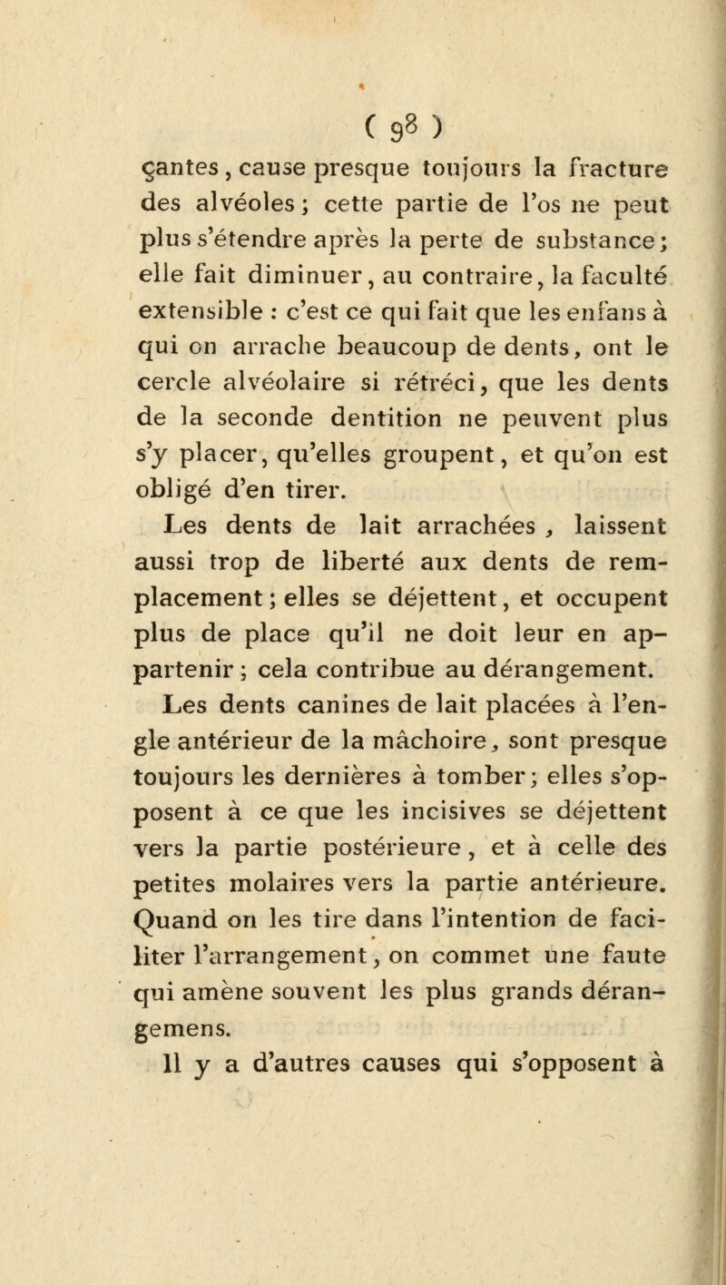 ( 9» ) çantes , cause presque toujours la fracture des alvéoles ; cette partie de l'os ne peut plus s'étendre après la perte de substance; elle fait diminuer, au contraire, la faculté extensible : c'est ce qui fait que les enfans à qui on arrache beaucoup de dents, ont le cercle alvéolaire si rétréci, que les dents de la seconde dentition ne peuvent plus s'y placer, qu'elles groupent, et qu'on est obligé d'en tirer. Les dents de lait arrachées „ laissent aussi trop de liberté aux dents de rem- placement ; elles se déjettent, et occupent plus de place qu'il ne doit leur en ap- partenir ; cela contribue au dérangement. Les dents canines de lait placées à l'en- gle antérieur de la mâchoire, sont presque toujours les dernières à tomber; elles s'op- posent à ce que les incisives se déjettent vers la partie postérieure, et à celle des petites molaires vers la partie antérieure. Quand on les tire dans l'intention de faci- liter l'arrangement, on commet une faute qui amène souvent les plus grands déran- gemens.