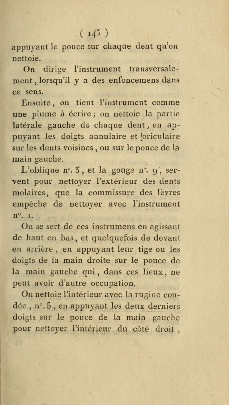 appuyant le pouce sur chaque dent qu'on nettoie. On dirige l'instrument transversale- ment 3 lorsqu'il y a des enfoncemens dans ce sens. Ensuite, on tient l'instrument comme une plume à écrire; on nettoie la partie latérale gauche de chaque dent,, en ap- puyant les doigts annulaire et [oriculaire sur les dents voisines , ou sur le pouce de la main gauche. L'oblique n°. 5, et la gouge n°. 9 , ser- vent pour nettoyer l'extérieur des dents molaires, que la commissure des lèvres empêche de nettoyer avec l'instrument n°. 1. On se sert de ces instrumens en agissant de haut en bas, et quelquefois de devant en arrière , en appuyant leur tige ou les doigts de la main droite sur le pouce de la main gauche qui, dans ces lieux, ne peut avoir d'autre occupation. On nettoie l'intérieur avec la rugine cou- dée j n°.5 , en appuyant les deux derniers doigts sur le pouce de la main gauche pour nettoyer l'intérieur du côté droit 3