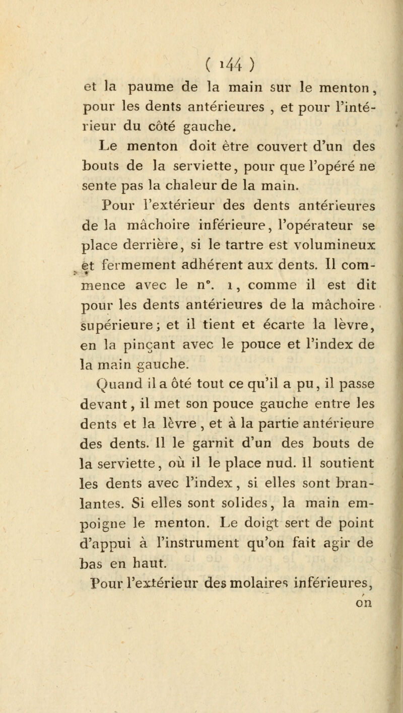 ( »44 ) et la paume de la main sur le menton, pour les dents antérieures , et pour l'inté- rieur du côté gauche. Le menton doit être couvert d'un des bouts de la serviette, pour que l'opéré ne sente pas la chaleur de la main. Pour l'extérieur des dents antérieures de la mâchoire inférieure, l'opérateur se place derrière, si le tartre est volumineux et fermement adhérent aux dents. Il corn- * mence avec le n°. 1, comme il est dit pour les dents antérieures de la mâchoire supérieure; et il tient et écarte la lèvre, en la pinçant avec le pouce et l'index de la main gauche. Quand il a ôté tout ce qu'il a pu, il passe devant, il met son pouce gauche entre les dents et la lèvre , et à la partie antérieure des dents. Il le garnit d'un des bouts de la serviette, où il le place nud. Il soutient les dents avec l'index, si elles sont bran- lantes. Si elles sont solides, la main em- poigne le menton. Le doigt sert de point d'appui à l'instrument qu'on fait agir de bas en haut. Pour l'extérieur des molaires inférieures, on