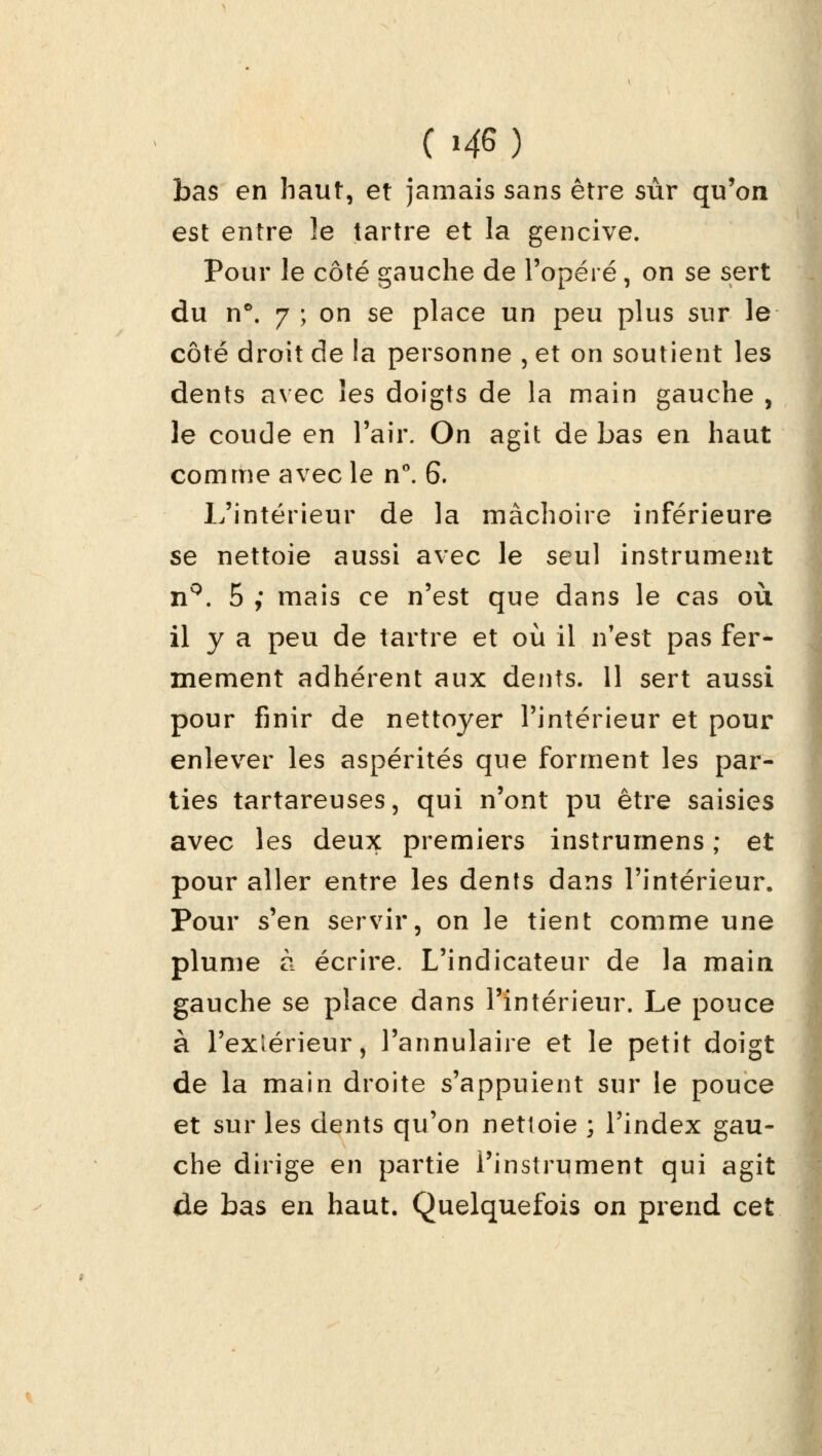 (i4G) bas en haut, et jamais sans être sûr qu'on est entre le tartre et la gencive. Pour le côté gauche de l'opéré, on se sert du n°. 7 ; on se place un peu plus sur le côté droit de la personne , et on soutient les dents avec les doigts de la main gauche , le coude en l'air. On agit de bas en haut comme avec le n°. 6. L'intérieur de la mâchoire inférieure se nettoie aussi avec le seul instrument nQ. 5 ; mais ce n'est que dans le cas où il y a peu de tartre et où il n'est pas fer- mement adhérent aux dents. 11 sert aussi pour finir de nettoyer l'intérieur et pour enlever les aspérités que forment les par- ties tartareuses, qui n'ont pu être saisies avec les deux premiers instrumens ; et pour aller entre les dents dans l'intérieur. Pour s'en servir, on le tient comme une plume à écrire. L'indicateur de la main gauche se place dans l'intérieur. Le pouce à l'extérieur, l'annulaire et le petit doigt de la main droite s'appuient sur le pouce et sur les dents qu'on nettoie ; l'index gau- che dirige en partie l'instrument qui agit de bas en haut. Quelquefois on prend cet