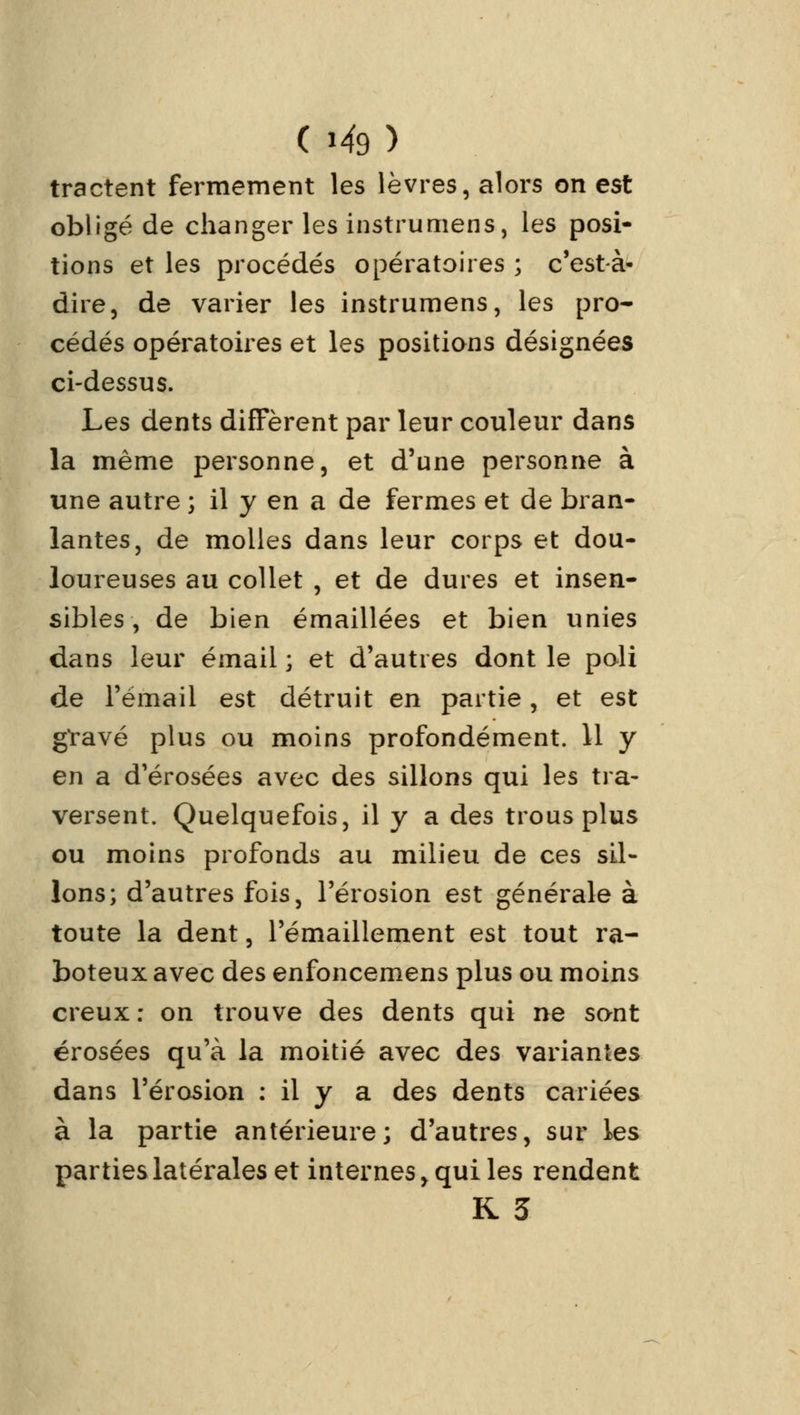 tractent fermement les lèvres, alors on est obligé de changer les instrumens, les posi- tions et les procédés opératoires ; c'est-à- dire, de varier les instrumens, les pro- cédés opératoires et les positions désignées ci-dessus. Les dents diffèrent par leur couleur dans la même personne, et d'une personne à une autre ; il y en a de fermes et de bran- lantes, de molles dans leur corps et dou- loureuses au collet , et de dures et insen- sibles , de bien émaillées et bien unies dans leur émail ; et d'autres dont le poli de l'émail est détruit en partie, et est gïavé plus ou moins profondément. 11 y en a d'érosées avec des sillons qui les tra- versent. Quelquefois, il y a des trous plus ou moins profonds au milieu de ces sil- lons; d'autres fois, l'érosion est générale à toute la dent, l'émaillement est tout ra- boteux avec des enfoncemens plus ou moins creux: on trouve des dents qui ne sant érosées qu'à la moitié avec des variantes dans l'érosion : il y a des dents cariées à la partie antérieure; d'autres, sur les parties latérales et internes > qui les rendent R 3