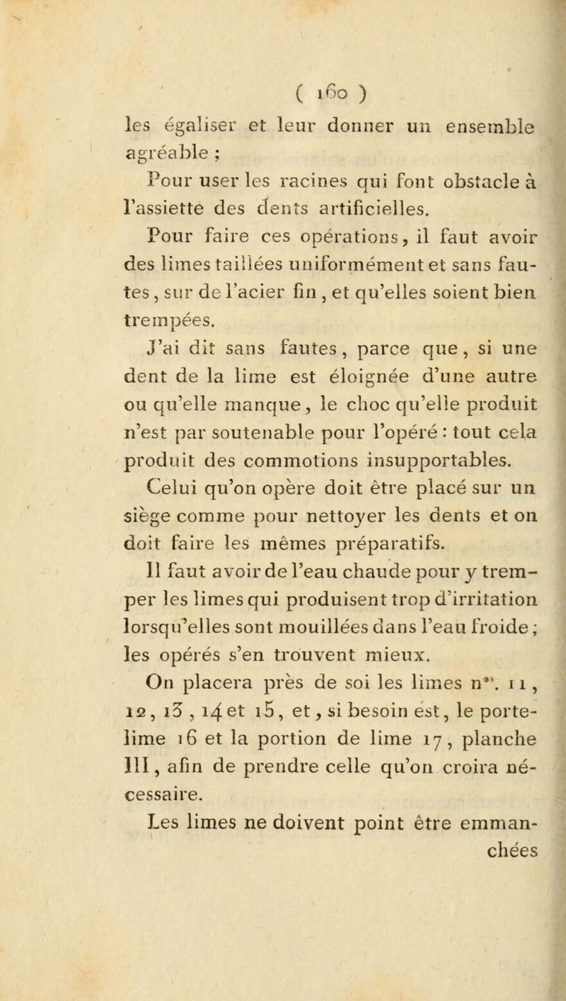 les égaliser et leur donner un ensemble agréable ; Pour user les racines qui font obstacle à l'assiette des dents artificielles. Pour faire ces opérations, il faut avoir des limes taillées uniformément et sans fau- tes , sur de l'acier fin , et qu'elles soient bien trempées. J'ai dit sans fautes, parce que, si une dent de la lime est éloignée d'une autre ou qu'elle manque, le choc qu'elle produit n'est par soutenable pour l'opéré : tout cela produit des commotions insupportables. Celui qu'on opère doit être placé sur un siège comme pour nettoyer les dents et on doit faire les mêmes préparatifs, Il faut avoir de l'eau chaude pour y trem- per les limes qui produisent trop d'irritation lorsqu'elles sont mouillées dans l'eau froide ; les opérés s^en trouvent mieux. On placera près de soi les limes n9S. 11, 12, i3, 14et i5, et y si besoin est, le porte- lime 16 et la portion de lime 17, planche 111, afin de prendre celle qu'on croira né- cessaire. Les limes ne doivent point être emman- chées