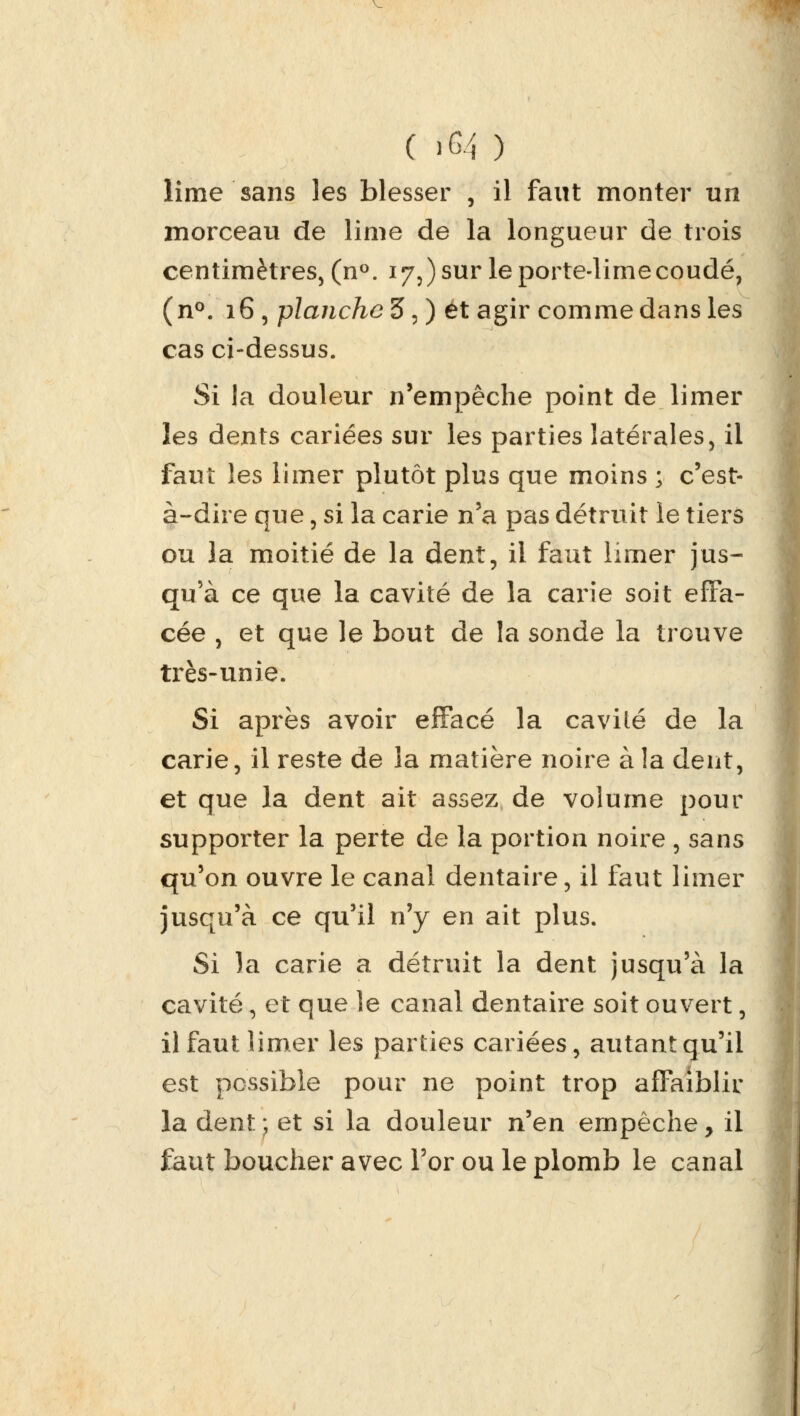 lime sans les blesser , il faut monter un morceau de lime de la longueur de trois centimètres, (n°. 17,) sur le porte-lime coudé, (n°. 16, planche 3, ) et agir comme dans les cas ci-dessus. Si la douleur n'empêche point de limer les dents cariées sur les parties latérales, il faut les limer plutôt plus que moins j c'est- à-dire que, si la carie n'a pas détruit le tiers ou la moitié de la dent, il faut limer jus- qu'à ce que la cavité de la carie soit effa- cée , et que le bout de la sonde la trouve très-unie. Si après avoir effacé la cavilé de la carie, il reste de la matière noire à la dent, et que la dent ait assez de volume pour supporter la perte de la portion noire , sans qu'on ouvre le canal dentaire, il faut limer jusqu'à ce qu'il n'y en ait plus. Si la carie a détruit la dent jusqu'à la cavité, et que le canal dentaire soit ouvert, il faut limer les parties cariées, autant qu'il est possible pour ne point trop affaiblir la dent;, et si la douleur n'en empêche, il faut boucher avec l'or ou le plomb le canal