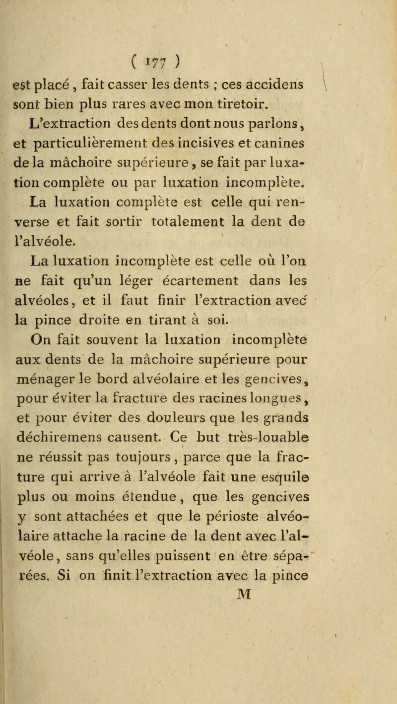 est placé , fait casser les dents ; ces accidens sont bien plus rares avec mon tiretoir. L'extraction des dents dont nous parlons, et particulièrement des incisives et canines de la mâchoire supérieure, se fait par luxa- tion complète ou par luxation incomplète. La luxation complète est celle qui ren- verse et fait sortir totalement la dent de l'alvéole. La luxation incomplète est celle où l'on ne fait qu'un léger écartement dans les alvéoles, et il faut finir l'extraction avec- la pince droite en tirant à soi. On fait souvent la luxation incomplète aux dents de la mâchoire supérieure pour ménager le bord alvéolaire et les gencives, pour éviter la fracture des racines longues > et pour éviter des douleurs que les grands déchiremens causent. Ce but très-louable ne réussit pas toujours, parce que la frac- ture qui arrive à l'alvéole fait une esquile plus ou moins étendue, que les gencives y sont attachées et que le périoste alvéo- laire attache la racine de la dent avec l'al- véole, sans qu'elles puissent en être sépa- rées. Si on finit l'extraction avec la pince M