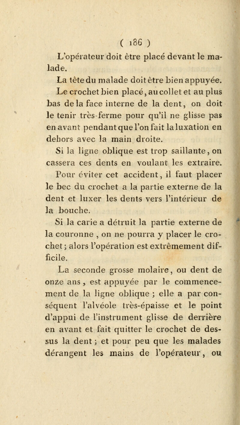 L'opérateur doit être placé devant le ma- lade. La tête du malade doit être bien appuyée. Le crochet bien placé , au collet et au plus bas de la face interne de la dent, on doit le tenir très-ferme pour qu'il ne glisse pas en avant pendant que l'on fait la luxation en dehors avec la main droite. Si la ligne oblique est trop saillante, on cassera ces dents en voulant les extraire. Pour éviter cet accident, il faut placer le bec du crochet a la partie externe de la dent et luxer les dents vers l'intérieur de la bouche. Si la carie a détruit la partie externe de la couronne , on ne pourra y placer le cro- chet ; alors l'opération est extrêmement dif- ficile. La seconde grosse molaire, ou dent de onze ans 5 est appuyée par le commence- ment de la ligne oblique ; elle a par con- séquent l'alvéole très-épaisse et le point d'appui de l'instrument glisse de derrière en avant et fait quitter le crochet de des- sus la dent ; et pour peu que les malades dérangent les mains de l'opérateur, ou