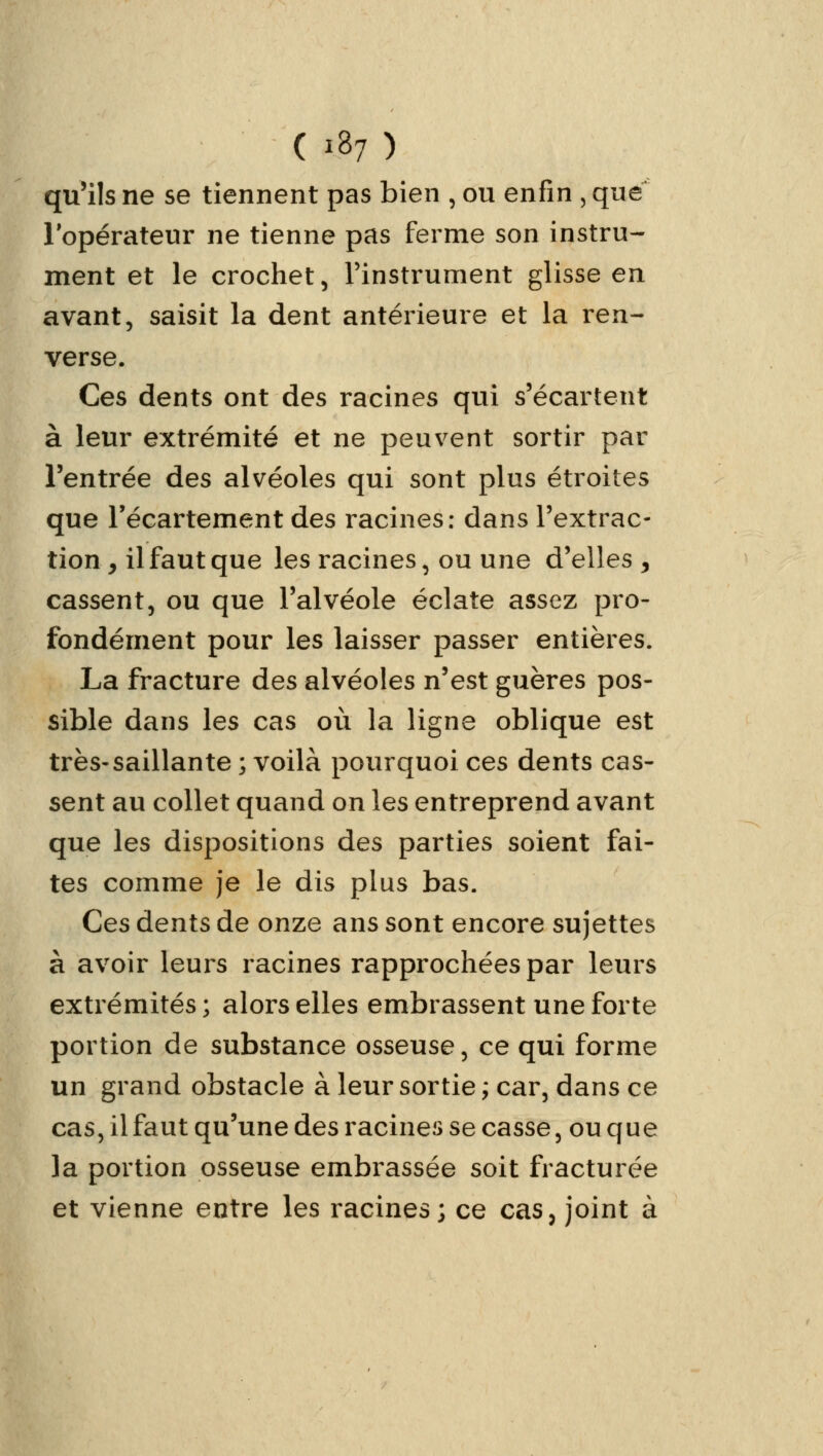 quMIs ne se tiennent pas bien , ou enfin , que l'opérateur ne tienne pas ferme son instru- ment et le crochet, l'instrument glisse en avant, saisit la dent antérieure et la ren- verse. Ces dents ont des racines qui s'écartent à leur extrémité et ne peuvent sortir par l'entrée des alvéoles qui sont plus étroites que l'écartement des racines: dans l'extrac- tion, il faut que les racines, ou une d'elles, cassent, ou que l'alvéole éclate assez pro- fondément pour les laisser passer entières. La fracture des alvéoles n'est guères pos- sible dans les cas où la ligne oblique est très-saillante ; voilà pourquoi ces dents cas- sent au collet quand on les entreprend avant que les dispositions des parties soient fai- tes comme je le dis plus bas. Ces dents de onze ans sont encore sujettes à avoir leurs racines rapprochées par leurs extrémités ; alors elles embrassent une forte portion de substance osseuse, ce qui forme un grand obstacle à leur sortie ; car, dans ce cas, il faut qu'une des racines se casse, ou que la portion osseuse embrassée soit fracturée et vienne entre les racines; ce cas, joint à