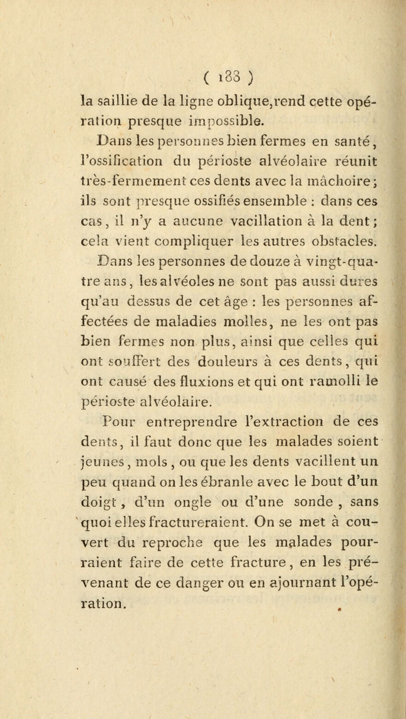 la saillie de la ligne oblique,rend cette opé- ration presque impossible. Dans les personnes bien fermes en santé, l'ossification du périoste alvéolaire réunit très-fermement ces dents avec la mâchoire; ils sont presque ossifiés ensemble : dans ces cas , il n'y a aucune vacillation à la dent ; cela vient compliquer les autres obstacles. Dans les personnes de douze à vingt-qua- tre ans, les alvéoles ne sont pas aussi dures qu'au dessus de cet âge : les personnes af- fectées de maladies molles, ne les ont pas bien fermes non plus, ainsi que celles qui ont souffert des douleurs à ces dents, qui ont causé des fluxions et qui ont ramolli le périoste alvéolaire. Pour entreprendre l'extraction de ces dents, il faut donc que les malades soient jeunes, mois , ou que les dents vacillent un peu quand on les ébranle avec le bout d'un doigt 9 d'un ongle ou d'une sonde , sans quoi elles fractureraient. On se met à cou- vert du reproche que les malades pour- raient faire de cette fracture, en les pré- venant de ce danger ou en ajournant Topé- ration.