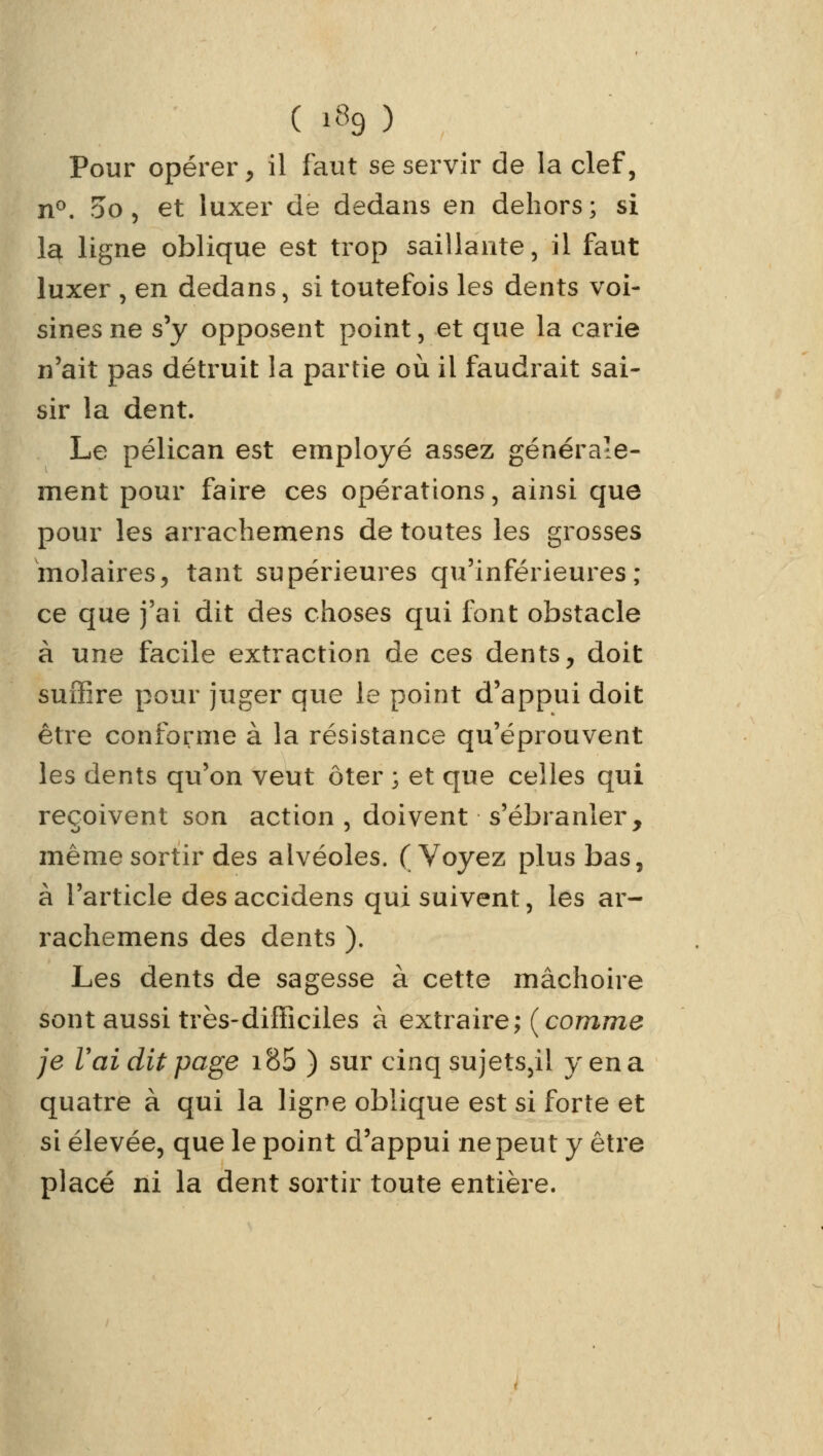 ( *f9 ) Pour opérer, il faut se servir de la clef, n°. oo, et luxer de dedans en dehors; si la ligne oblique est trop saillante, il faut luxer , en dedans, si toutefois les dents voi- sines ne s'y opposent point, et que la carie n'ait pas détruit la partie où il faudrait sai- sir la dent. Le pélican est employé assez générale- ment pour faire ces opérations, ainsi que pour les arrachemens de toutes les grosses molaires, tant supérieures qu'inférieures; ce que j'ai dit des choses qui font obstacle à une facile extraction de ces dents, doit suffire pour juger que le point d'appui doit être conforme à la résistance qu'éprouvent les dents qu'on veut ôter ; et que celles qui reçoivent son action, doivent s'ébranler, même sortir des alvéoles. (Voyez plus bas, à l'article des accidens qui suivent, les ar- rachemens des dents ). Les dents de sagesse à cette mâchoire sont aussi très-difficiles à extraire; {comme je Vai dit page i85 ) sur cinq sujets,il y en a quatre à qui la ligne oblique est si forte et si élevée, que le point d'appui ne peut y être placé ni la dent sortir toute entière.