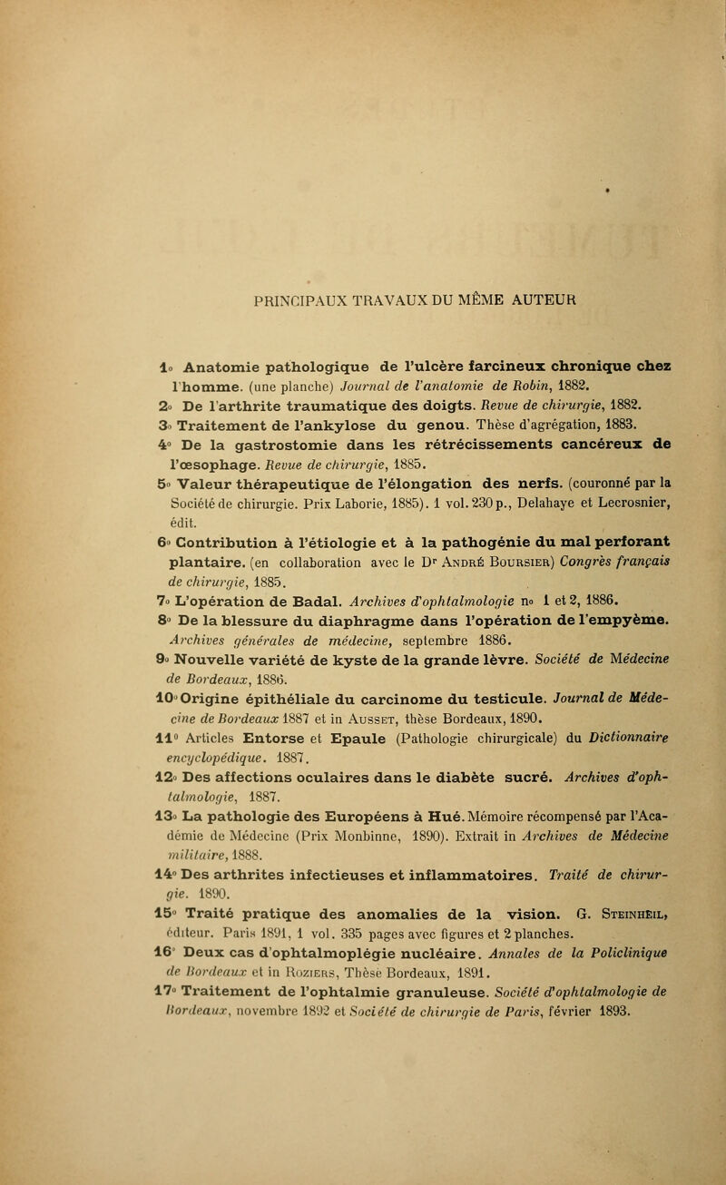 PRINCIPAUX TRAVAUX DU MÊME AUTEUR lo Anatomie pathologique de l'ulcère farcineux chronique chez l'homme, (une planche) Journal de Vanatomie de Robin, 1882. 2» De l'arthrite traumatique des doigts. Revue de chirurgie, 1882. 3o Traitement de l'ankylose du genou. Thèse d'agrégation, 1883. 4° De la gastrostomie dans les rétrécissements cancéreux de l'œsophage. Revue de chirurgie, 1885. 5° Valeur thérapeutique de l'élongation des nerfs, (couronné par la Société de chirurgie. PrixLaborie, 1885). 1 vol. 230p., Delahaye et Lecrosnier, édit. 6° Contribution à l'étiologie et à la pathogénie du mal perforant plantaire, (en collaboration avec le Dr André Boursier) Congres français de chirurgie, 1885. 7o L'opération de Badal. Archives d'ophtalmologie no 1 et 2, 1886. 8° De la blessure du diaphragme dans l'opération de l'empyème. Archives générales de médecine, septembre 1886. 9» Nouvelle variété de kyste de la grande lèvre. Société de Médecine de Bordeaux, 1886. 10» Origine épithéliale du carcinome du testicule. Journal de Méde- cine de Bordeaux 1887 et in Ausset, thèse Bordeaux, 1890. 11° Articles Entorse et Epaule (Pathologie chirurgicale) du Dictionnaire encyclopédique. 1887. 12° Des affections oculaires dans le diabète sucré. Archives d'oph- talmologie, 1887. 13» La pathologie des Européens à Hué. Mémoire récompensé par l'Aca- démie de Médecine (Prix Monbinne, 1890). Extrait in Archives de Médecine militaire, 1888. 14° Des arthrites infectieuses et inflammatoires. Traité de chirur- gie. 1890. 15° Traité pratique des anomalies de la vision. G. Steinhëil, éditeur. Paris 1891, 1 vol. 335 pages avec figures et 2planches. 16' Deux cas d'ophtalmoplégie nucléaire. Annales de la Policlinique de Bordeaux et in Roziers, Thèse Bordeaux, 1891. 17° Traitement de l'ophtalmie granuleuse. Société d'ophtalmologie de