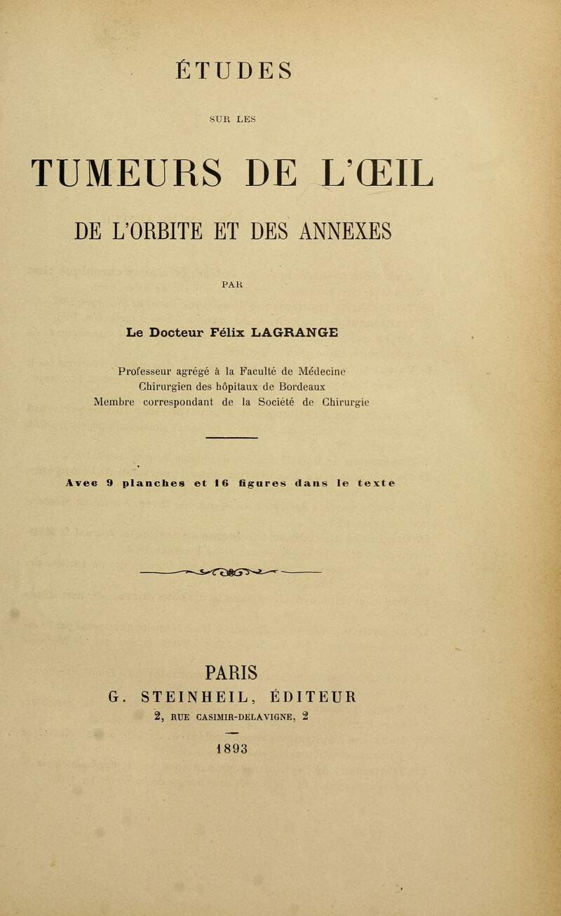 SUR LES TUMEURS DE L'ŒIL DE L'ORBITE ET DES ANNEXES PAR Le Docteur Félix LAGRANGE Professeur agrégé à la Faculté de Médecine Chirurgien des hôpitaux de Bordeaux Membre correspondant de la Société de Chirurgie Avec 9 planches et 16 figures dans le texte PARIS G. STEINHEIL, ÉDITEUR 2, RUE CASIMIR-DELAVIGNE, 2