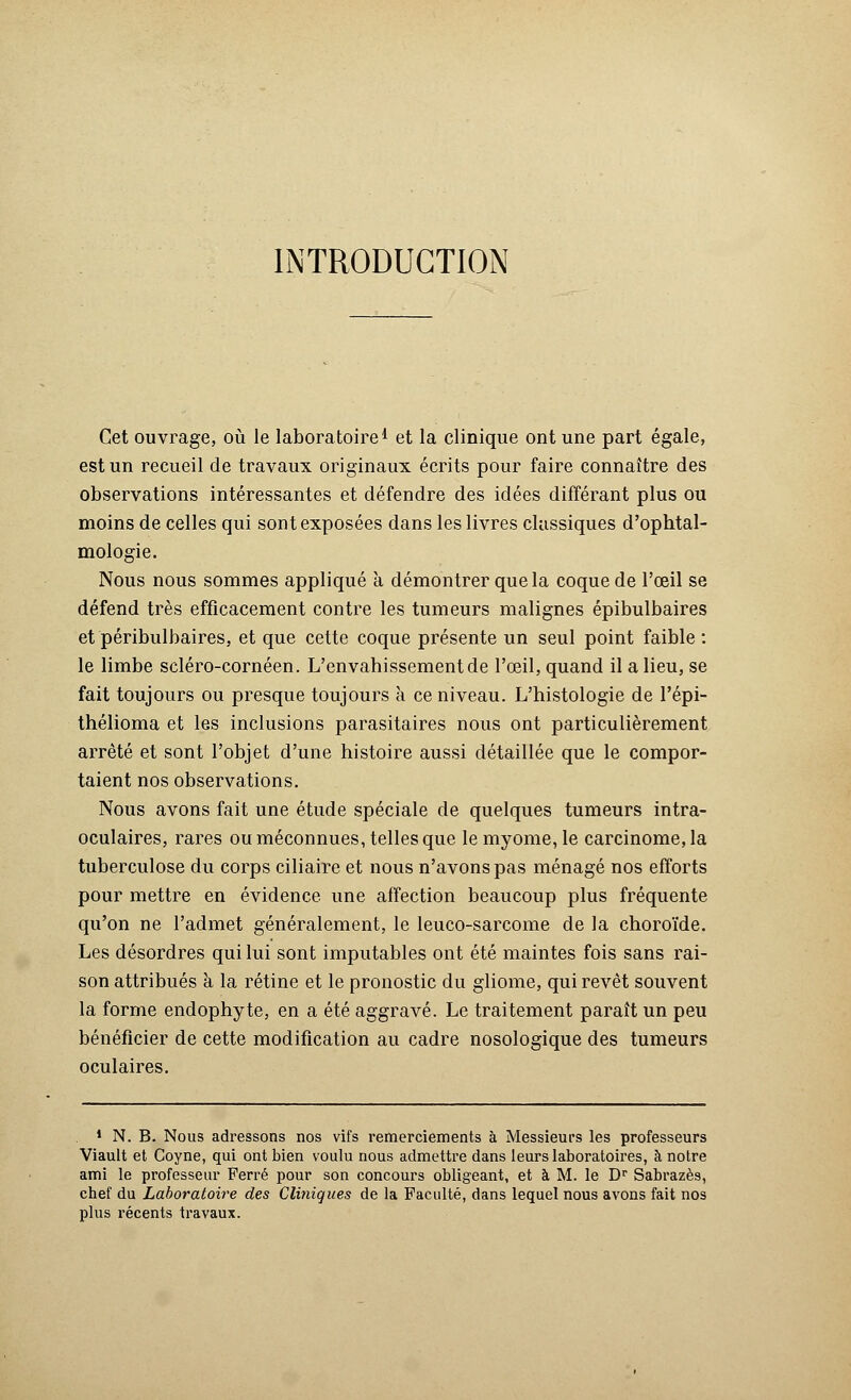INTRODUCTION Cet ouvrage, où le laboratoire1 et la clinique ont une part égale, est un recueil de travaux originaux écrits pour faire connaître des observations intéressantes et défendre des idées différant plus ou moins de celles qui sont exposées dans les livres classiques d'ophtal- mologie. Nous nous sommes appliqué à démontrer que la coque de l'œil se défend très efficacement contre les tumeurs malignes épibulbaires et péribulbaires, et que cette coque présente un seul point faible : le limbe scléro-cornéen. L'envahissement de l'œil, quand il a lieu, se fait toujours ou presque toujours à ce niveau. L'histologie de l'épi- thélioma et les inclusions parasitaires nous ont particulièrement arrêté et sont l'objet d'une histoire aussi détaillée que le compor- taient nos observations. Nous avons fait une étude spéciale de quelques tumeurs intra- oculaires, rares ou méconnues, telles que le myome, le carcinome, la tuberculose du corps ciliaire et nous n'avons pas ménagé nos efforts pour mettre en évidence une affection beaucoup plus fréquente qu'on ne l'admet généralement, le leuco-sarcome de la choroïde. Les désordres qui lui sont imputables ont été maintes fois sans rai- son attribués à la rétine et le pronostic du gliome, qui revêt souvent la forme endophyte, en a été aggravé. Le traitement paraît un peu bénéficier de cette modification au cadre nosologique des tumeurs oculaires. 1 N. B. Nous adressons nos vifs remerciements à Messieurs les professeurs Viault et Coyne, qui ont bien voulu nous admettre dans leurs laboratoires, à notre ami le professeur Ferré pour son concours obligeant, et à M. le Dr Sabrazès, chef du Laboratoire des Cliniques de la Faculté, dans lequel nous avons fait nos plus récents travaux.