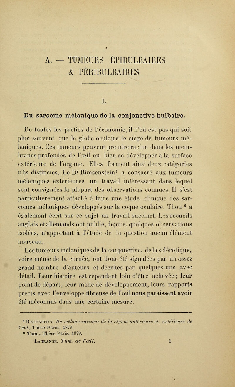 A, — TUMEURS ÉPIBULBAIRES & PÉRIBULBAIRES Du sarcome mèlanique de la conjonctive bulbaire. De toutes les parties de l'économie, il n'en est pas qui soit plus souvent que le globe oculaire le siège de tumeurs mé- laniques. Ces tumeurs peuvent prendre racine dans les mem- branes profondes de l'œil ou bien se développer à la surface extérieure de l'organe. Elles forment ainsi deux catégories très distinctes. Le Dr Bimsenstein1 a consacré aux tumeurs mélaniques extérieures un travail intéressant dans lequel sont consignées la plupart des observations connues. Il s'est particulièrement attaché à faire une étude clinique des sar- comes mélaniques développés sur la coque oculaire. Thou 2 a également écrit sur ce sujet un travail succinct. Los recueils anglais etallemands ont publié, depuis, quelques observations isolées, n'apportant à l'étude de la question aucun élément nouveau. Les tumeurs mélaniques de la conjonctive, de la sclérotique, voire même de la cornée, ont donc été signalées par un assez grand nombre d'auteurs et décrites par quelques-uns avec détail. Leur histoire est cependant loin d'être achevée ; leur point de départ, leur mode de développement, leurs rapports précis avec l'enveloppe fibreuse de l'œil nous paraissent avoir été méconnus dans une certaine mesure. 1 Bimsenstein. Du mélano-sarcome de la région antérieure et extérieure de l'œil. Thèse Paris, 1879. * Thou. Thèse Paris, 1879.