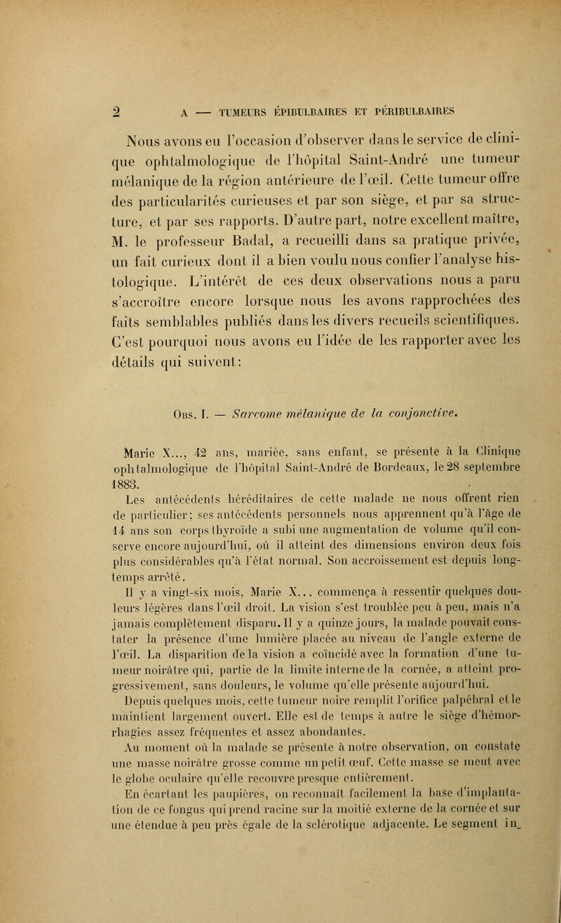 Nous avons eu l'occasion d'observer dans le service de clini- que ophtalmologique de l'hôpital Saint-André une tumeur mélanique de la région antérieure de l'œil. Cette tumeur offre des particularités curieuses et par son siège, et par sa struc- ture, et par ses rapports. D'autre part, notre excellent maître, M. le professeur Badal, a recueilli dans sa pratique privée, un fait curieux dont il a bien voulu nous confier l'analyse his- tologique. L'intérêt de ces deux observations nous a paru s'accroître encore lorsque nous les avons rapprochées des faits semblables publiés dans les divers recueils scientifiques. C'est pourquoi nous avons eu l'idée de les rapporter avec les détails qui suivent: Obs. I. — Sarcome mèlanique de la conjonctive. Marie X..., 42 ans, mariée, sans enfant, se présente à la Clinique ophtalmologique de l'hôpital Saint-André de Bordeaux, le 28 septembre 1883. Les antécédents héréditaires de cette malade ne nous offrent rien de particulier; ses antécédents personnels nous apprennent qu'à l'âge de 14 ans son corps thyroïde a subi une augmentation de volume qu'il con- serve encore aujourd'hui, où il atteint des dimensions environ deux fois plus considérables qu'à l'état normal. Son accroissement est depuis long- temps arrêté. Il y a vingt-six mois, Marie X... commença à ressentir quelques dou- leurs légères dans l'œil droit. La vision s'est troublée peu à peu, mais n'a jamais complètement disparu. Il y a quinze jours, la malade pouvait cons- tater la présence d'une lumière placée au niveau de l'angle externe de l'œil. La disparition de la vision a coïncidé avec la formation d'une tu- meur noirâtre qui, partie de la limite interne de la cornée, a atteint pro- gressivement, sans douleurs, le volume qu'elle présente aujourd'hui. Depuis quelques mois, cette tumeur noire remplit l'orifice palpébral et le maintient largement ouvert. Elle est de temps à autre le siège d'hémor- rhagics assez fréquentes et assez abondantes. Au moment où la malade se présente à notre observation, on constate une masse noirâtre grosse comme un petit œuf. Cette masse se meut avec le globe oculaire qu'elle recouvre presque entièrement. En écartant les paupières, on reconnaît facilement la base d'implanla- tion de ce fongus qui prend racine sur la moitié externe de la cornée et sur une étendue à peu près égale de la sclérotique adjacente. Le segment in_