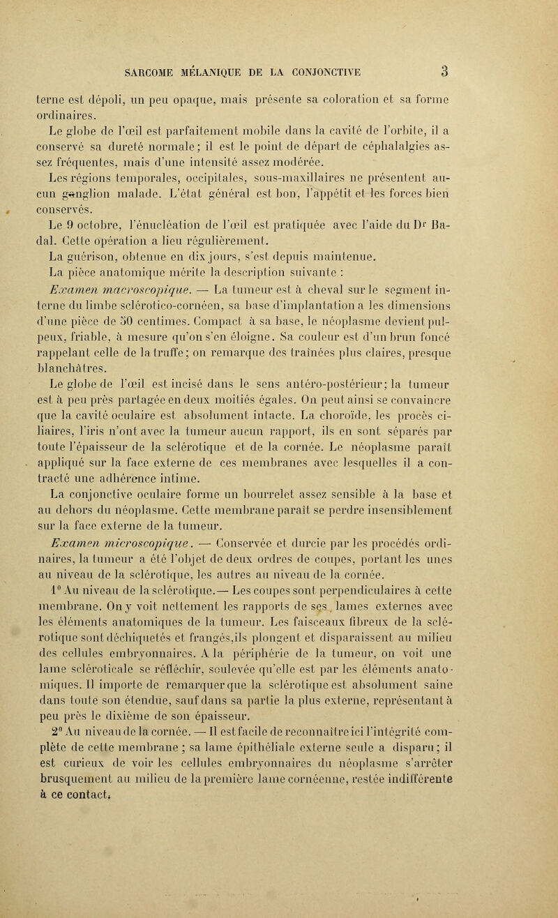 terne est dépoli, un peu opaque, mais présente sa coloration et sa forme ordinaires. Le globe de l'oeil est parfaitement mobile dans la cavité de l'orbite, il a conservé sa dureté normale; il est le point de départ de céphalalgies as- sez fréquentes, mais d'une intensité assez modérée. Les régions temporales, occipitales, sous-maxillaires ne présentent au- cun ganglion malade. L'état général est bon, l'appétit et les forces bien conservés. Le 9 octobre, l'énucléation de l'œil est pratiquée avec l'aide du Dr Ba- dal. Cette opération a lieu régulièrement. La guérison, obtenue en dix jours, s'est depuis maintenue. La pièce anatomique mérite la description suivante : Examen macroscopique. — La tumeur est à cheval sur le segment in- terne du limbe sclérotico-cornôen, sa base d'implantation a les dimensions d'une pièce de 50 centimes. Compact à sa base, le néoplasme devient pul- peux, friable, à mesure qu'on s'en éloigne. Sa couleur est d'un brun foncé rappelant celle de la truffe; on remarque des traînées plus claires, presque blanchâtres. Le globe de l'œil est incisé dans le sens antéro-postérieur; la tumeur est à peu près partagée en deux moitiés égales. On peut ainsi se convaincre que la cavité oculaire est absolument intacte. La choroïde, les procès ei- liaires, l'iris n'ont avec la tumeur aucun rapport, ils en sont séparés par toute l'épaisseur de la sclérotique et de la cornée. Le néoplasme parait appliqué sur la face externe de ces membranes avec lesquelles il a con- tracté une adhérence intime. La conjonctive oculaire forme un bourrelet assez sensible à la base et au dehors du néoplasme. Cette membrane parait se perdre insensiblement sur la face externe de la tumeur. Examen microscopique. — Conservée et durcie par les procédés ordi- naires, la tumeur a été l'objet de deux ordres de coupes, portant les unes au niveau de la sclérotique, les autres au niveau de la cornée. 1° Au niveau de la sclérotique.— Les coupes sont perpendiculaires à cette membrane. On y voit nettement les rapports de ses lames externes avec les éléments an atomiques de la tumeur. Les faisceaux fibreux de la sclé- rotique sont déchiquetés et frangés,ils plongent et disparaissent au milieu des cellules embryonnaires. A la périphérie de la tumeur, on voit une lame scléroticale se réfléchir, soulevée qu'elle est par les éléments anato- iniques. Il importe de remarquer que la sclérotique est absolument saine dans toute son étendue, sauf dans sa partie la plus externe, représentant à peu près le dixième de son épaisseur. 2° Au niveau de la cornée. — Il estfacile de reconnaître ici l'intégrité com- plète de cette membrane; sa lame épithélialc externe seule a disparu: il est curieux de voir les cellules embryonnaires du néoplasme s'arrêter brusquement au milieu de la première lame cornéenne, restée indifférente à ce contact»
